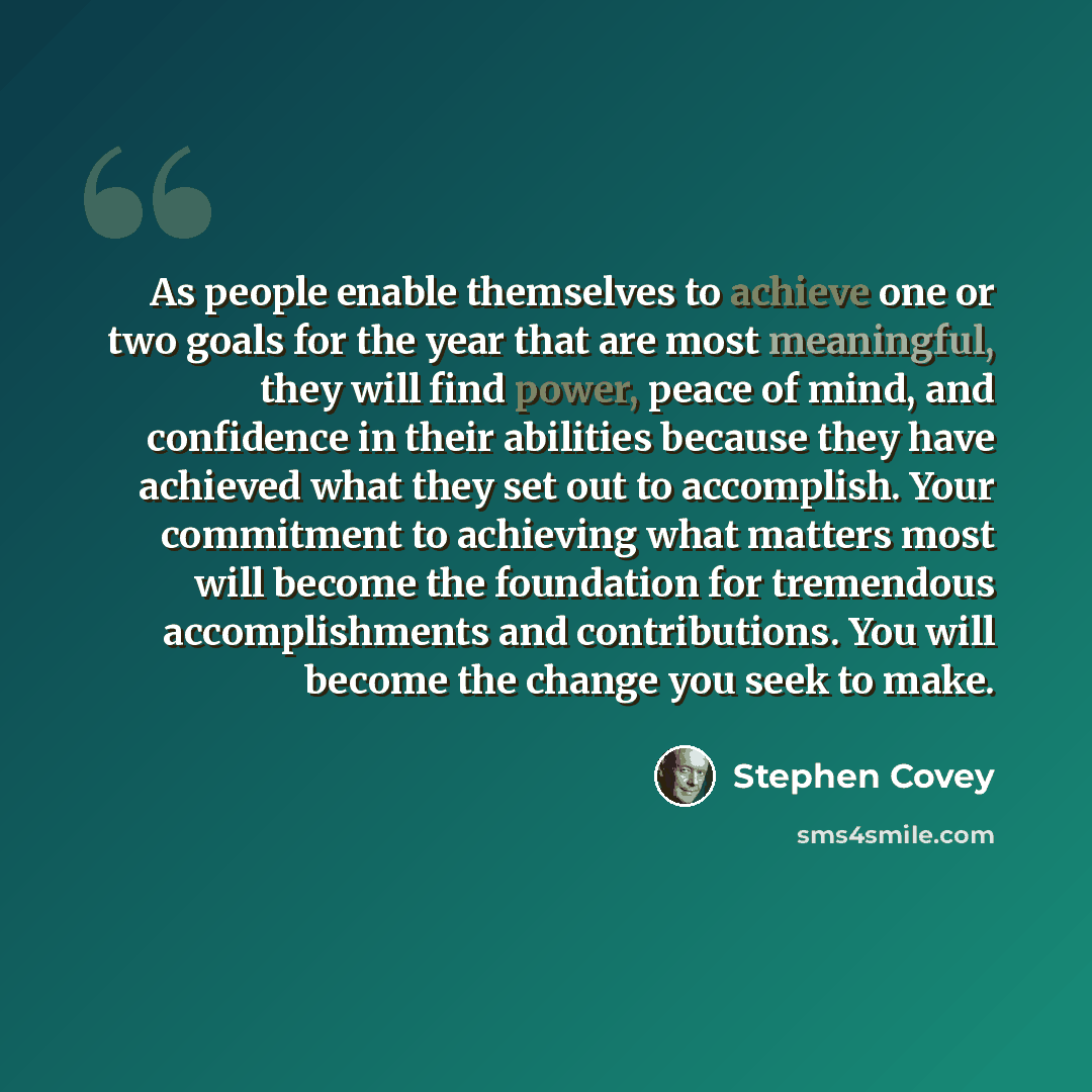 “As people enable themselves to achieve one or two goals for the year that are most meaningful, they will find power, peace of mind, and confidence in their abilities because they have achieved what they set out to accomplish. Your commitment to achieving what matters most will become the…” quote by Stephen Covey