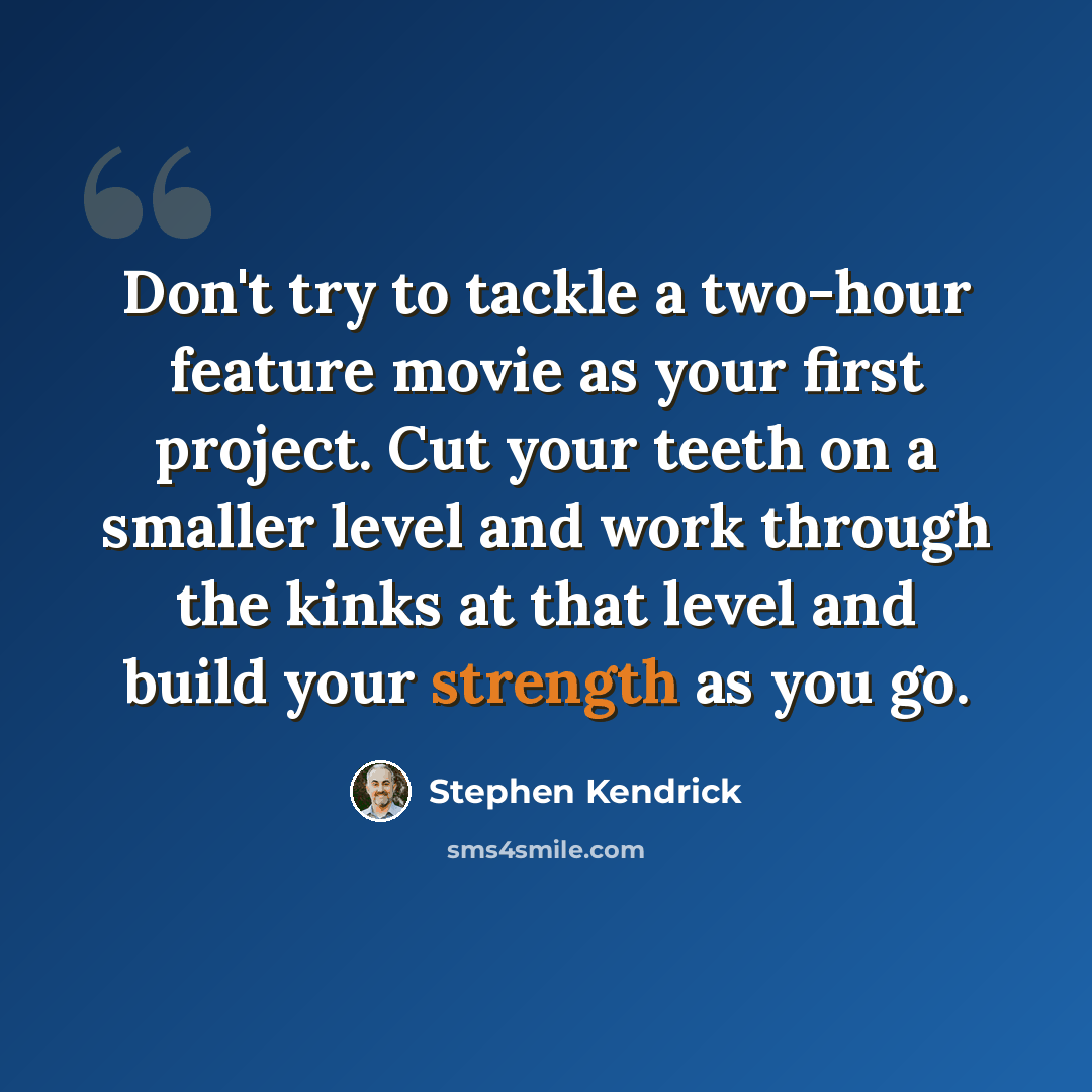 “Don't try to tackle a two-hour feature movie as your first project. Cut your teeth on a smaller level and work through the kinks at that level and build your strength as you go.” quote by Stephen Kendrick