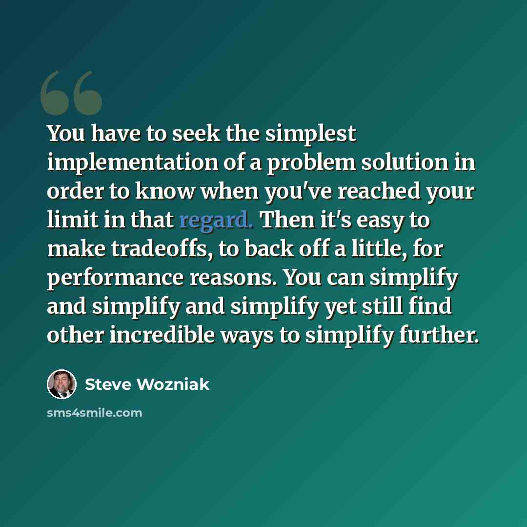 “You have to seek the simplest implementation of a problem solution in order to know when you've reached your limit in that regard. Then it's easy to make tradeoffs, to back off a little, for performance reasons. You can simplify and simplify and simplify yet still find other incredible ways to…” quote by Steve Wozniak