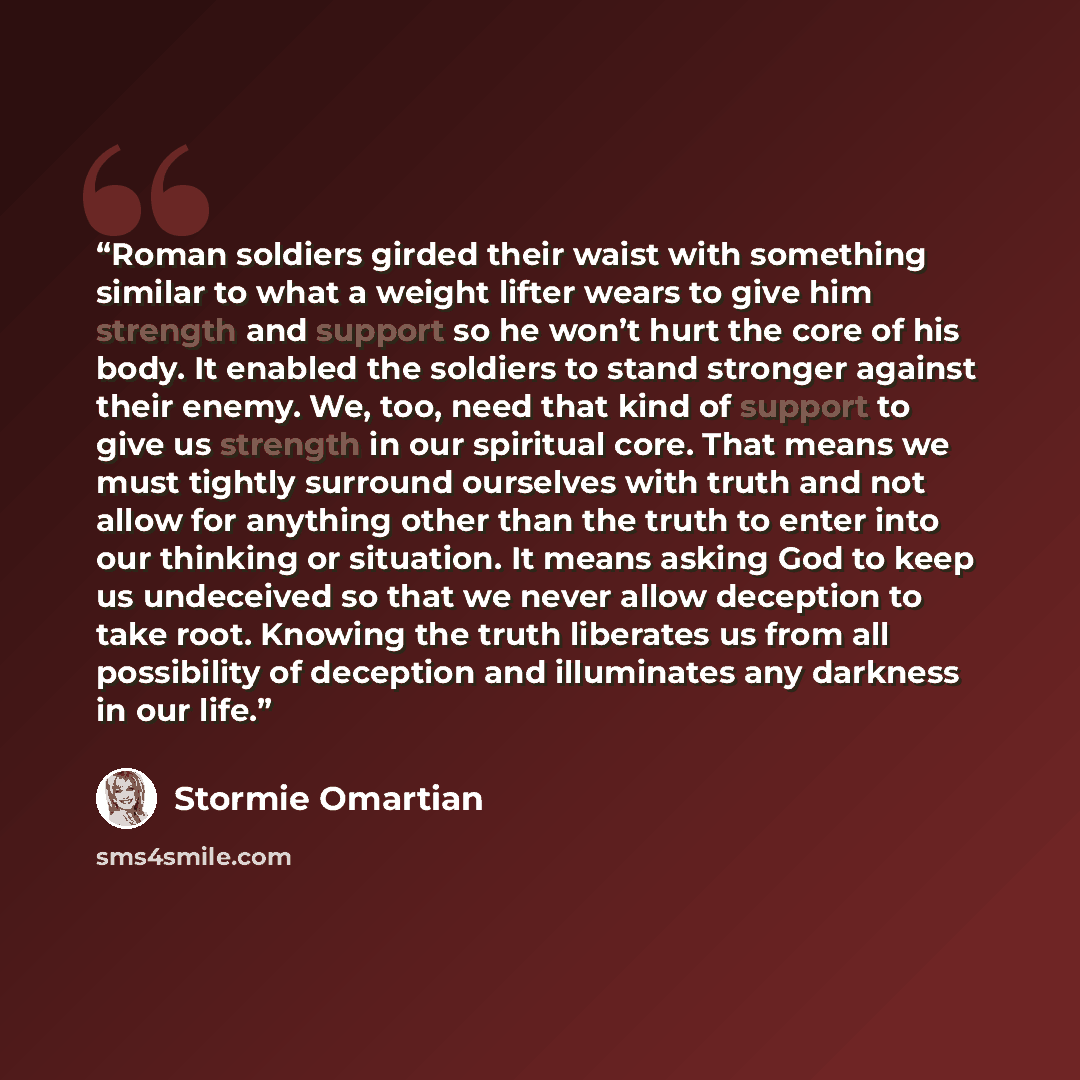 “Roman soldiers girded their waist with something similar to what a weight lifter wears to give him strength and support so he won’t hurt the core of his body. It enabled the soldiers to stand stronger against their enemy. We, too, need that kind of support to give us strength in our spiritual…” quote by Stormie Omartian