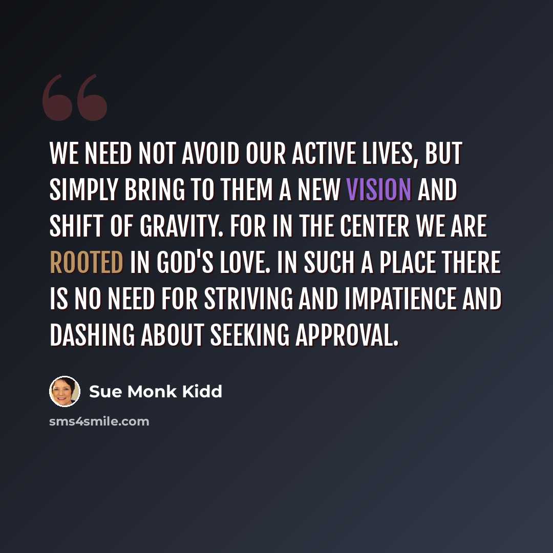 “we need not avoid our active lives, but simply bring to them a new vision and shift of gravity. for in the center we are rooted in god's love. in such a place there is no need for striving and impatience and dashing about seeking approval.” quote by Sue Monk Kidd