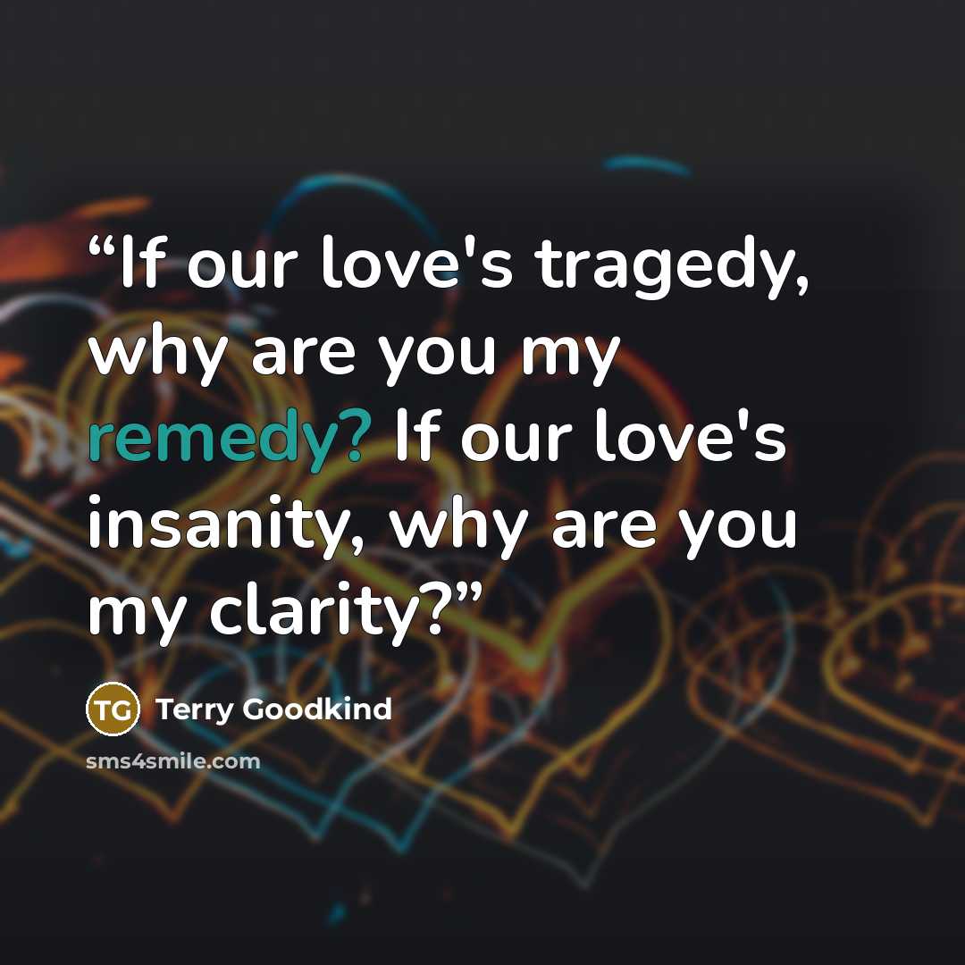 “If our love's tragedy, why are you my remedy? If our love's insanity, why are you my clarity?” quote by Terry Goodkind