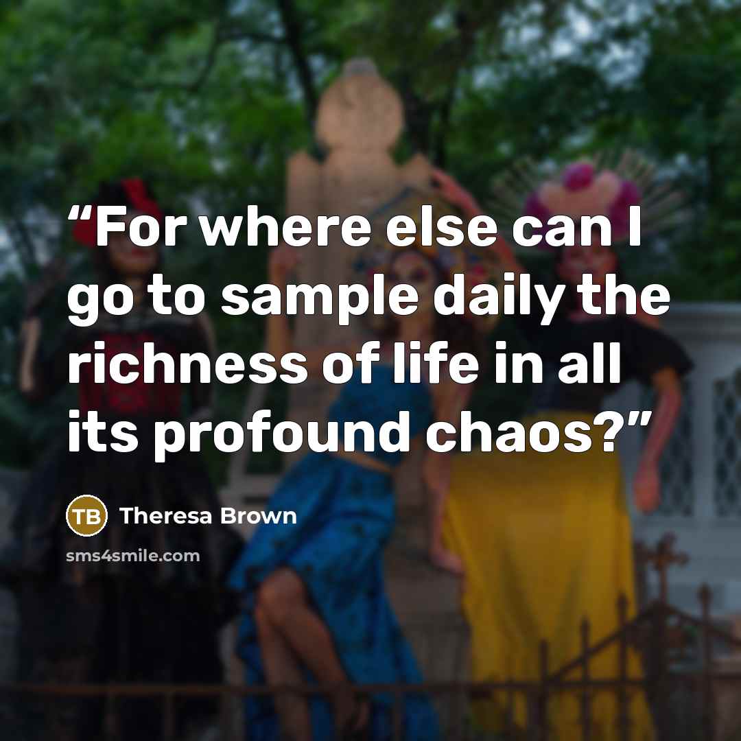 “For where else can I go to sample daily the richness of life in all its profound chaos?” quote by Theresa Brown
