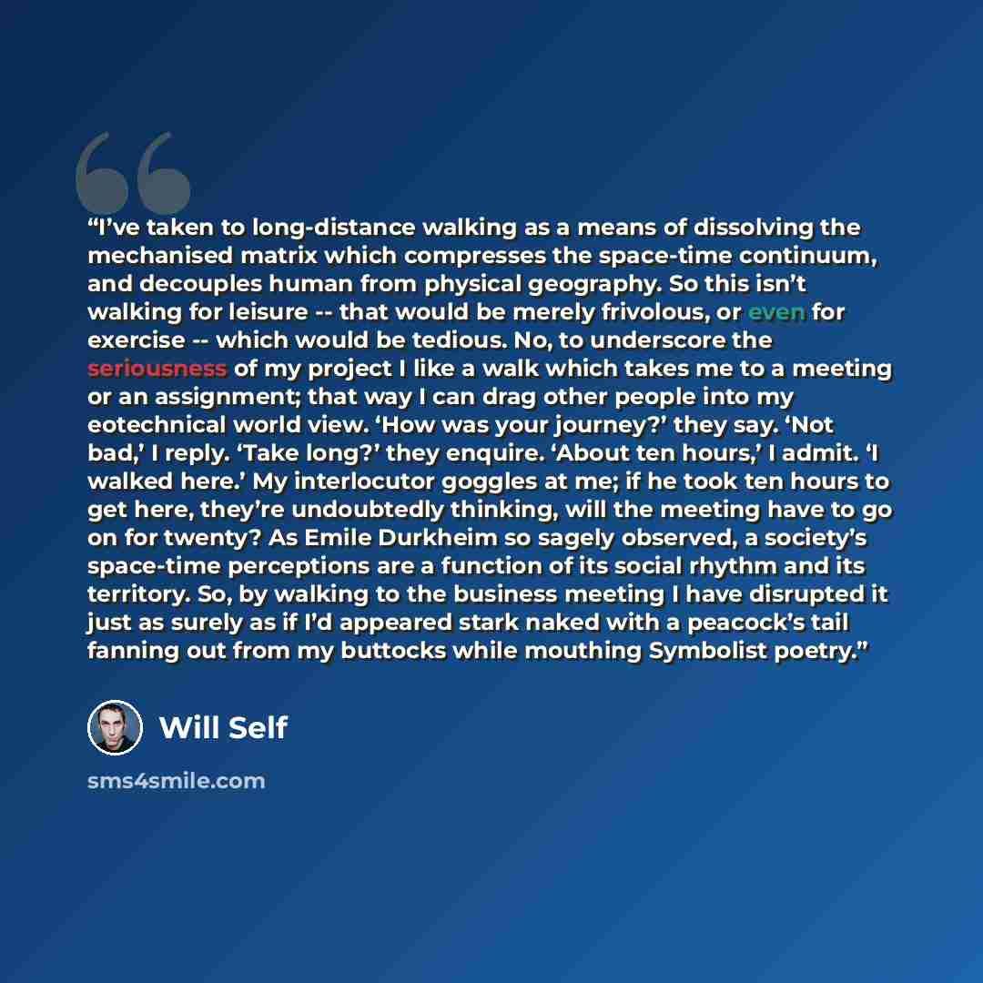 “I’ve taken to long-distance walking as a means of dissolving the mechanised matrix which compresses the space-time continuum, and decouples human from physical geography. So this isn’t walking for leisure -- that would be merely frivolous, or even for exercise -- which would be tedious. No, to…” quote by Will Self