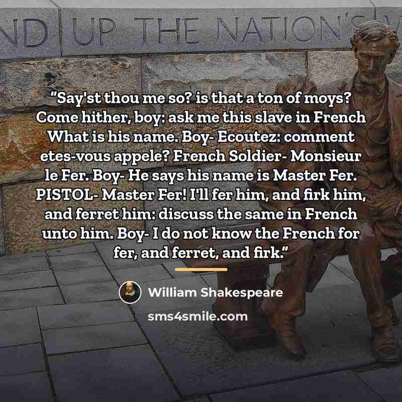 “Say'st thou me so? is that a ton of moys? Come hither, boy: ask me this slave in French What is his name. Boy- Ecoutez: comment etes-vous appele? French Soldier- Monsieur le Fer. Boy- He says his name is Master Fer. PISTOL- Master Fer! I'll fer him, and firk him, and ferret him: discuss the same…” quote by William Shakespeare