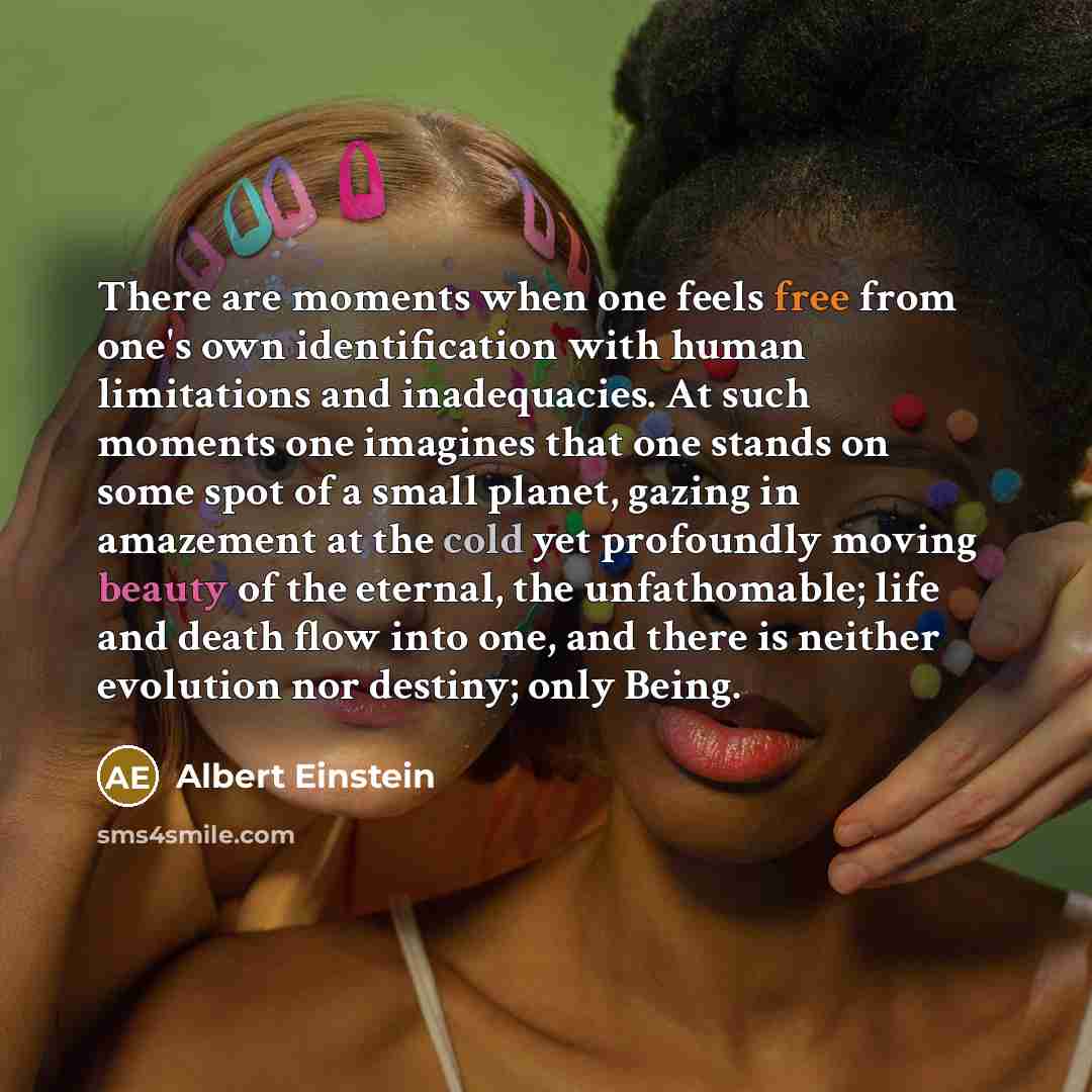 “There are moments when one feels free from one's own identification with human limitations and inadequacies. At such moments one imagines that one stands on some spot of a small planet, gazing in amazement at the cold yet profoundly moving beauty of the eternal, the unfathomable; life and death…” quote by Albert Einstein
