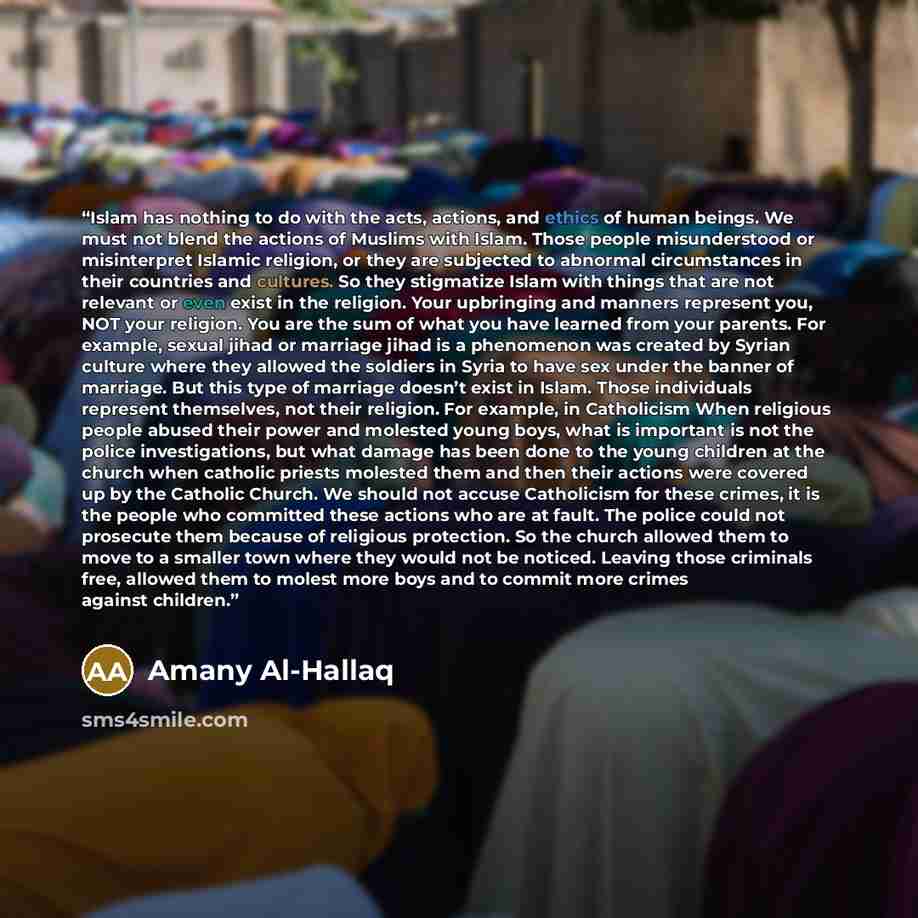 “Islam has nothing to do with the acts, actions, and ethics of human beings. We must not blend the actions of Muslims with Islam. Those people misunderstood or misinterpret Islamic religion, or they are subjected to abnormal circumstances in their countries and cultures. So they stigmatize Islam…” quote by Amany Al-Hallaq