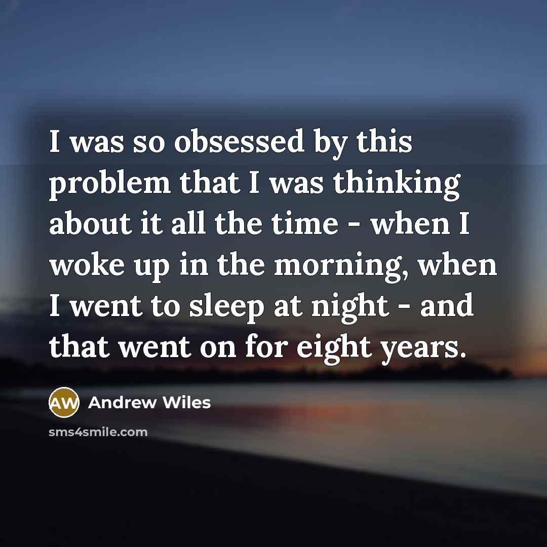 “I was so obsessed by this problem that I was thinking about it all the time - when I woke up in the morning, when I went to sleep at night - and that went on for eight years.” quote by Andrew Wiles