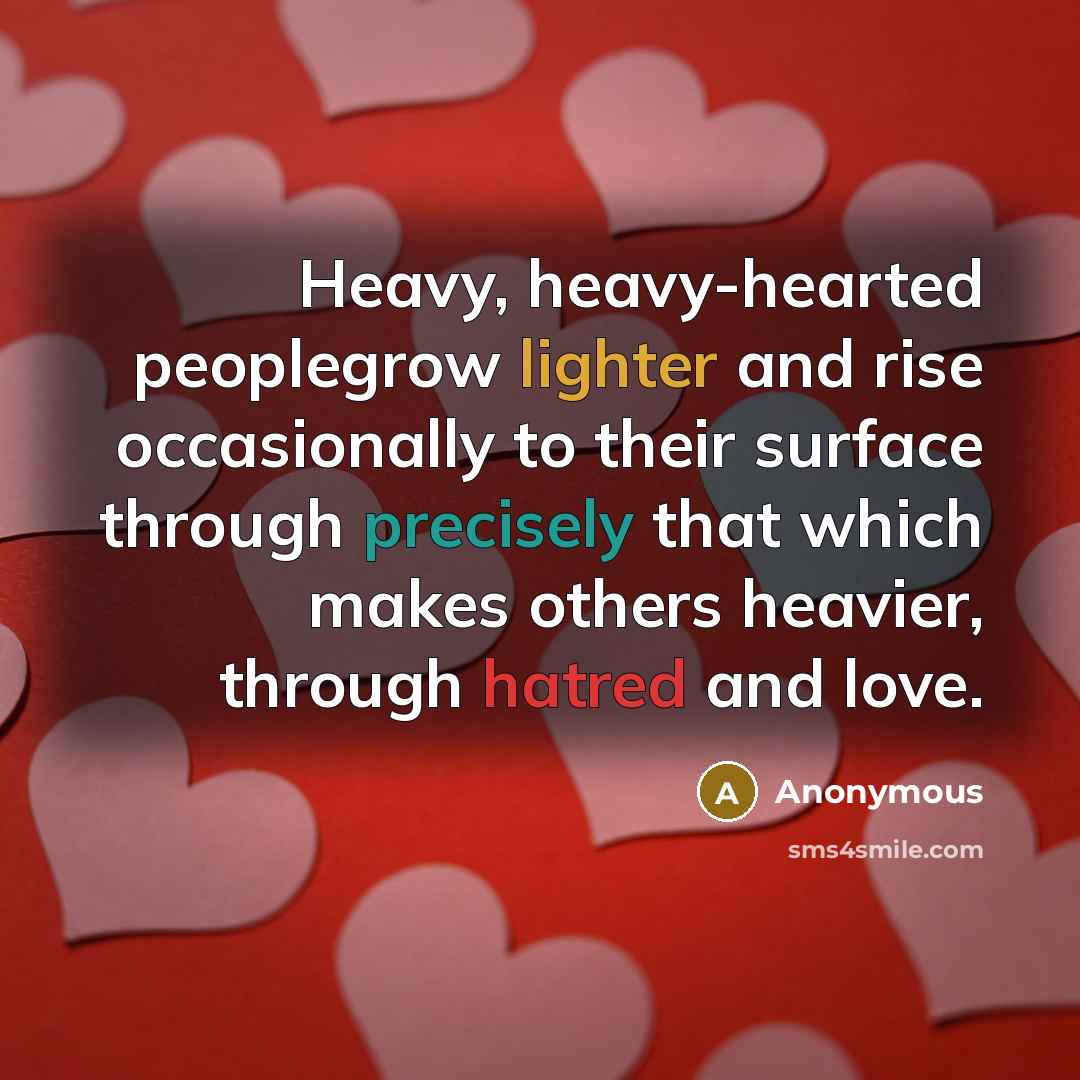 “Heavy, heavy-hearted peoplegrow lighter and rise occasionally to their surface through precisely that which makes others heavier, through hatred and love.” quote by Anonymous