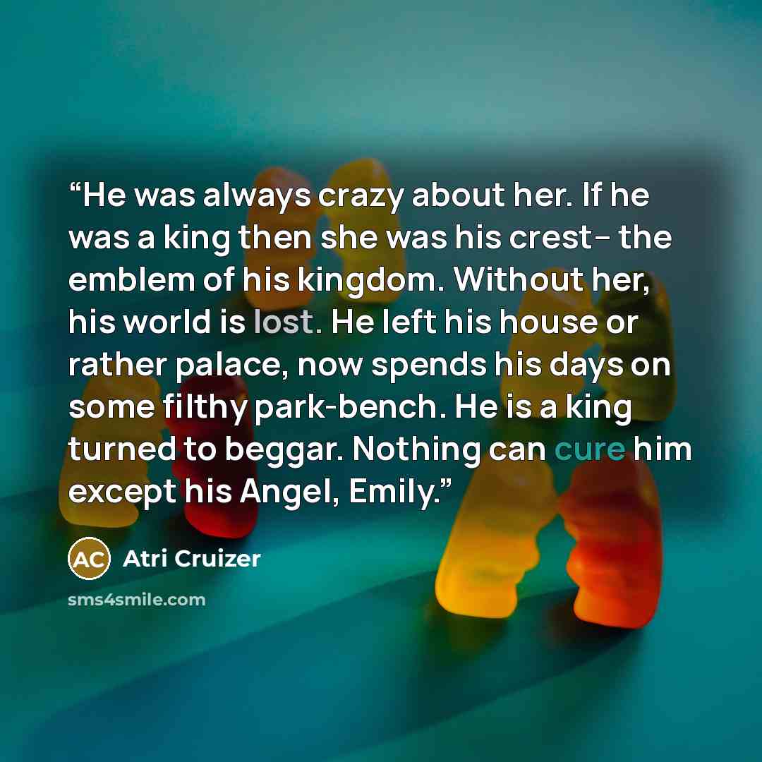 “He was always crazy about her. If he was a king then she was his crest– the emblem of his kingdom. Without her, his world is lost. He left his house or rather palace, now spends his days on some filthy park-bench. He is a king turned to beggar. Nothing can cure him except his Angel, Emily.” quote by Atri Cruizer