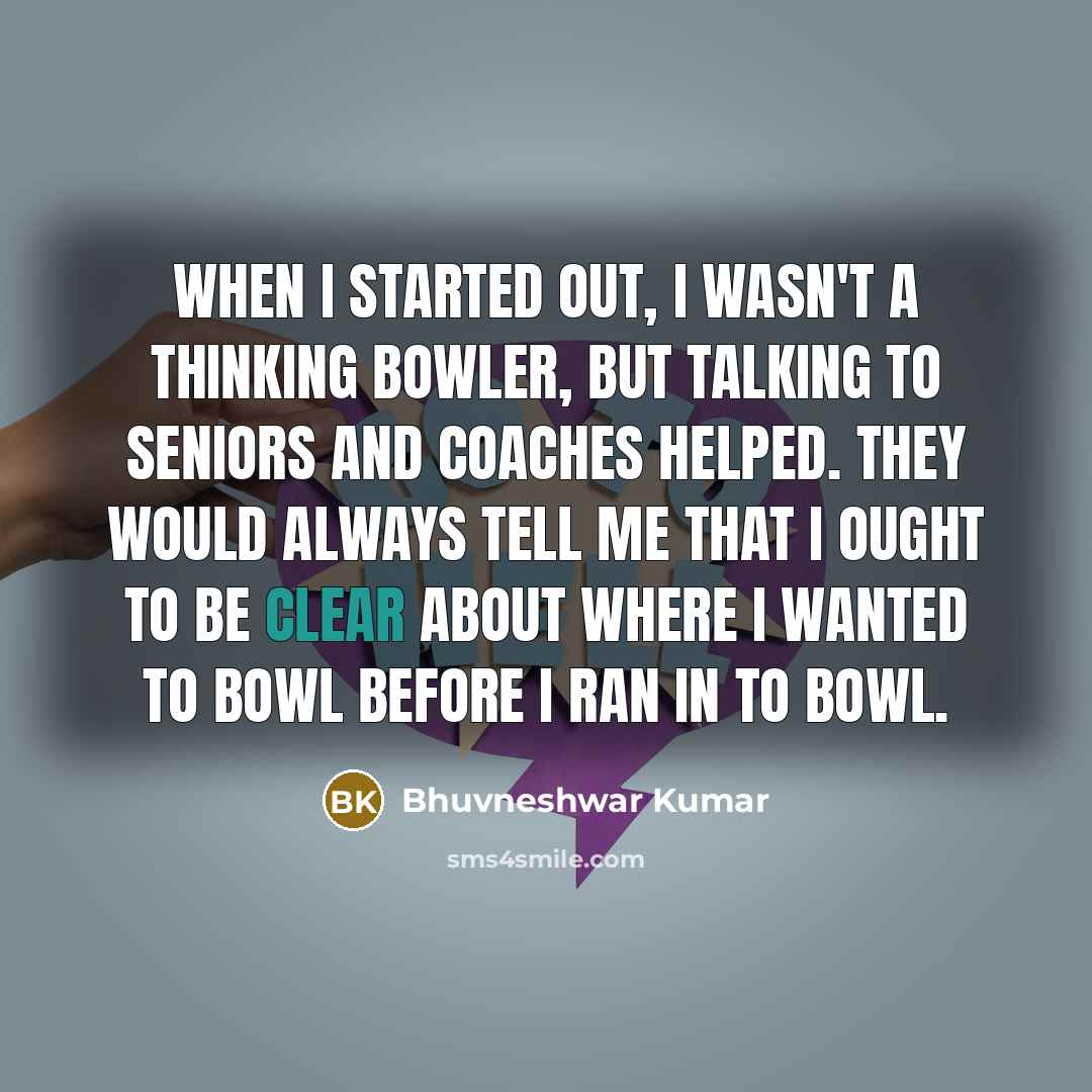 “When I started out, I wasn't a thinking bowler, but talking to seniors and coaches helped. They would always tell me that I ought to be clear about where I wanted to bowl before I ran in to bowl.” quote by Bhuvneshwar Kumar