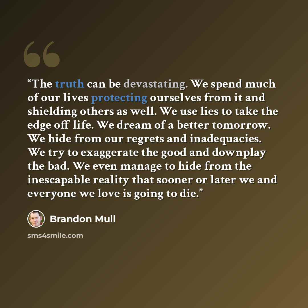 “The truth can be devastating. We spend much of our lives protecting ourselves from it and shielding others as well. We use lies to take the edge off life. We dream of a better tomorrow. We hide from our regrets and inadequacies. We try to exaggerate the good and downplay the bad. We even manage to…” quote by Brandon Mull
