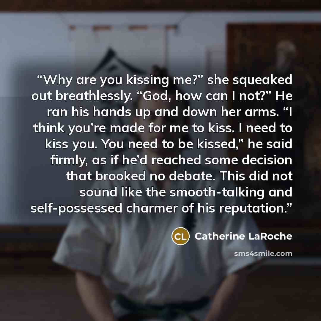 “Why are you kissing me?” she squeaked out breathlessly. “God, how can I not?” He ran his hands up and down her arms. “I think you’re made for me to kiss. I need to kiss you. You need to be kissed,” he said firmly, as if he’d reached some decision that brooked no debate. This did not sound like the…” quote by Catherine LaRoche