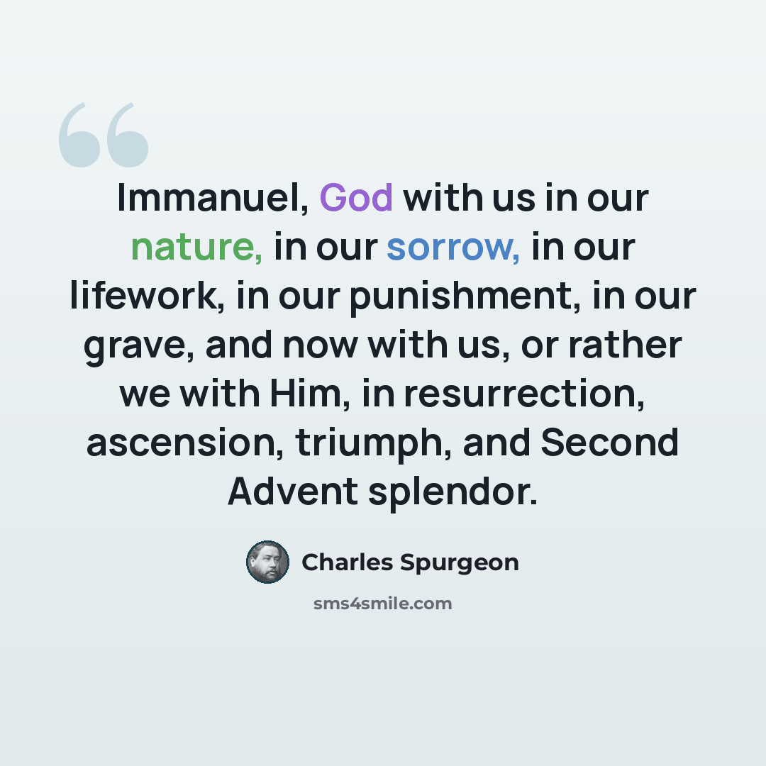 “Immanuel, God with us in our nature, in our sorrow, in our lifework, in our punishment, in our grave, and now with us, or rather we with Him, in resurrection, ascension, triumph, and Second Advent splendor.” quote by Charles Spurgeon