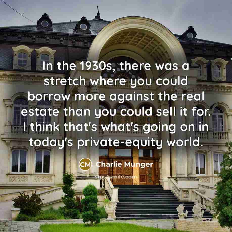 “In the 1930s, there was a stretch where you could borrow more against the real estate than you could sell it for. I think that's what's going on in today's private-equity world.” quote by Charlie Munger