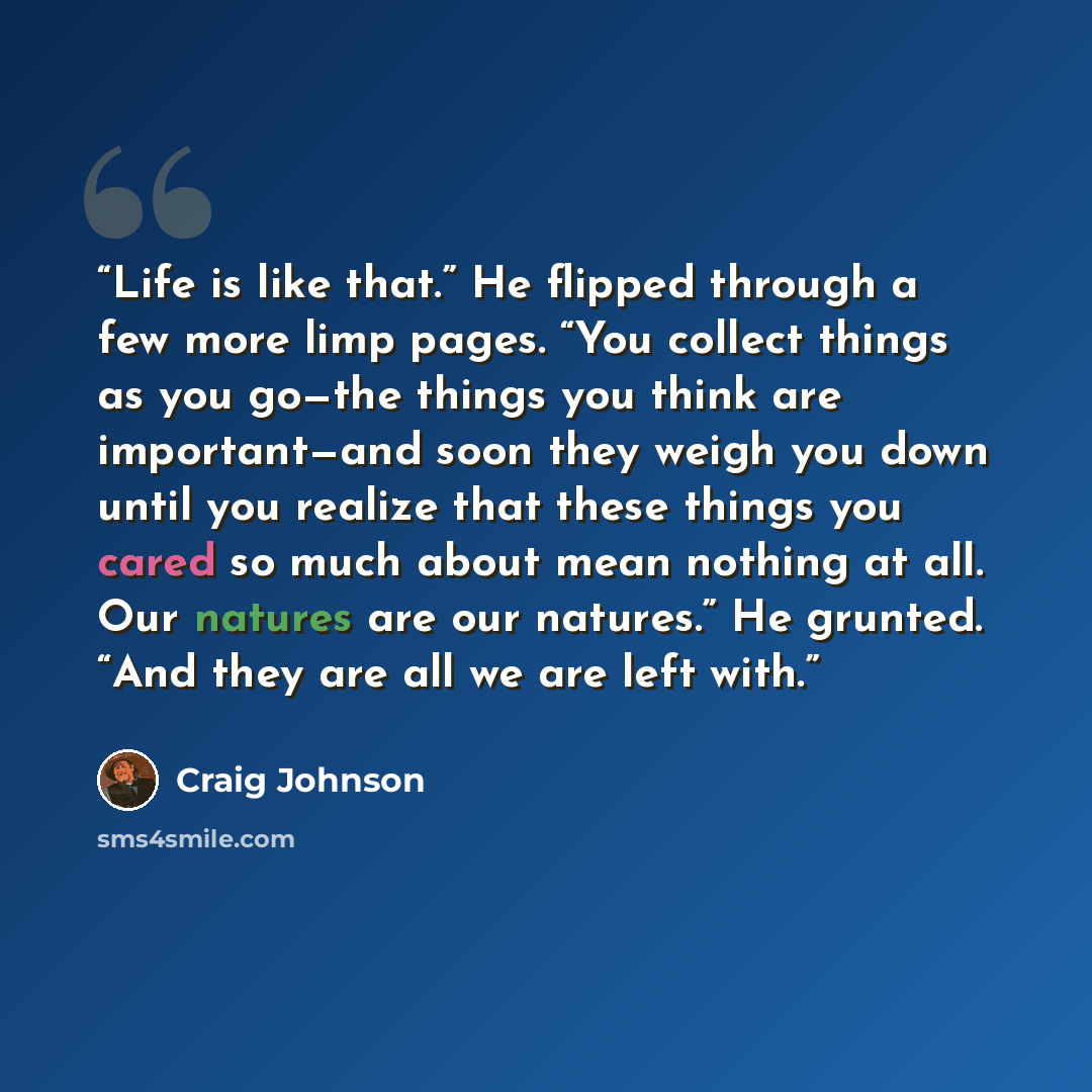 “Life is like that.” He flipped through a few more limp pages. “You collect things as you go—the things you think are important—and soon they weigh you down until you realize that these things you cared so much about mean nothing at all. Our natures are our natures.” He grunted. “And they are all…” quote by Craig Johnson