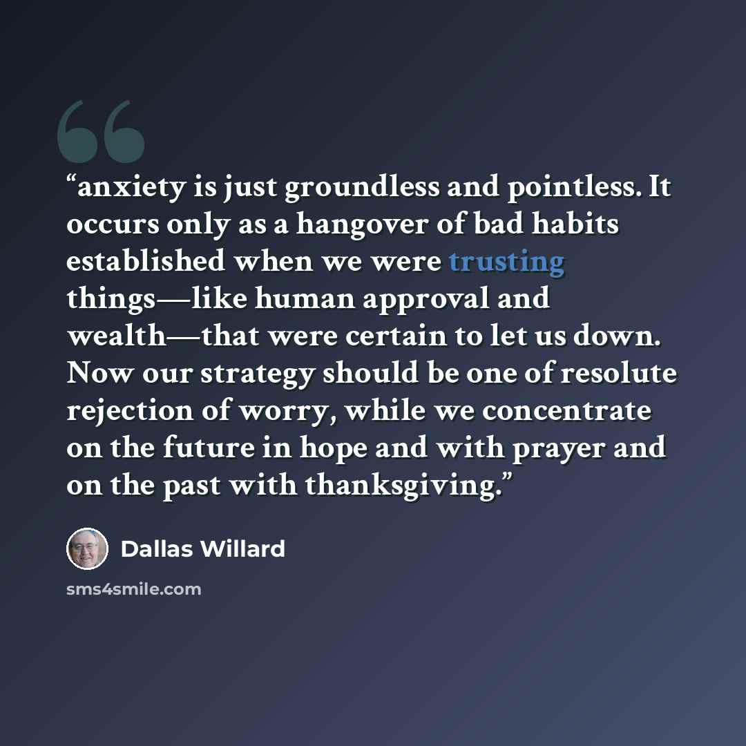 “anxiety is just groundless and pointless. It occurs only as a hangover of bad habits established when we were trusting things—like human approval and wealth—that were certain to let us down. Now our strategy should be one of resolute rejection of worry, while we concentrate on the future in hope…” quote by Dallas Willard