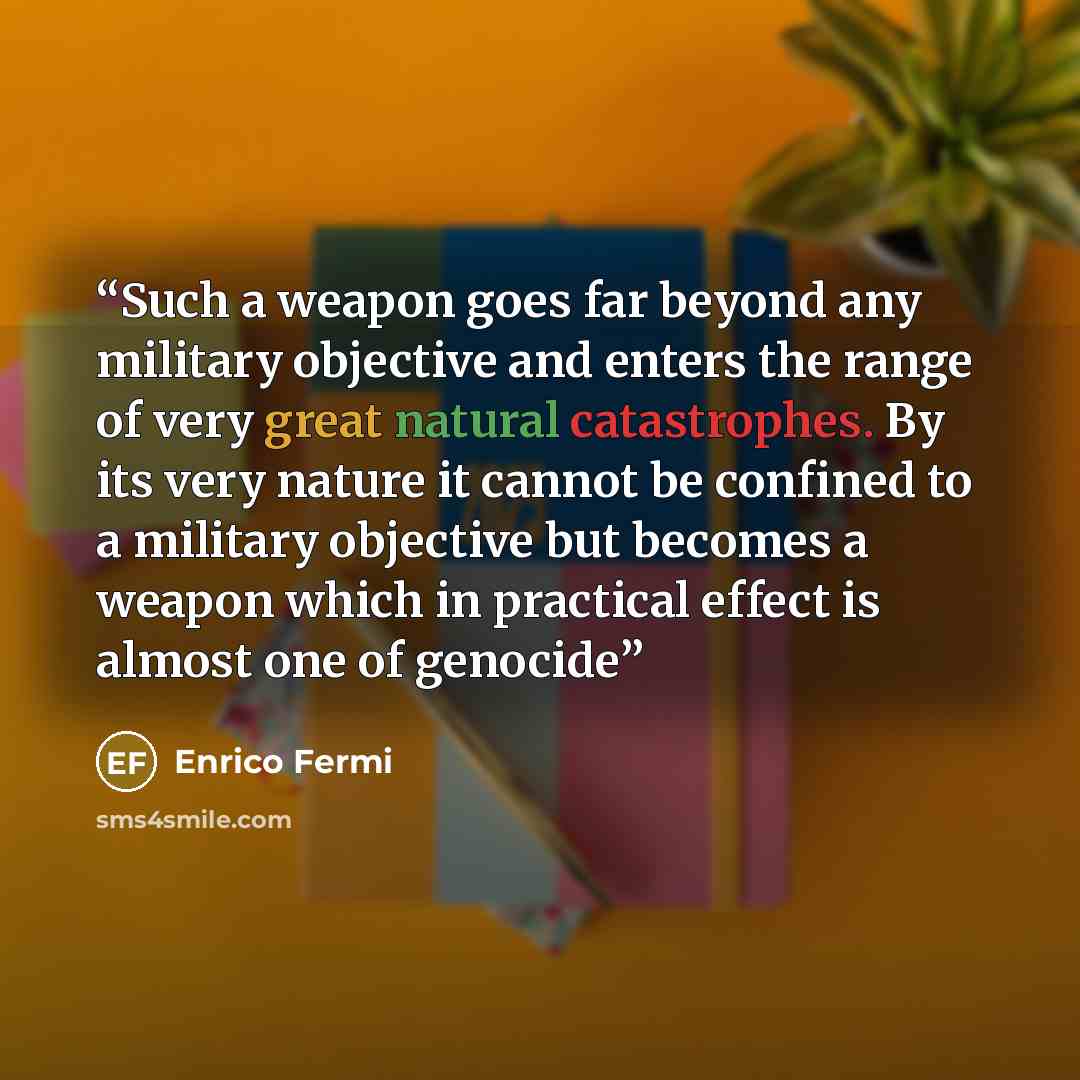 “Such a weapon goes far beyond any military objective and enters the range of very great natural catastrophes. By its very nature it cannot be confined to a military objective but becomes a weapon which in practical effect is almost one of genocide” quote by Enrico Fermi