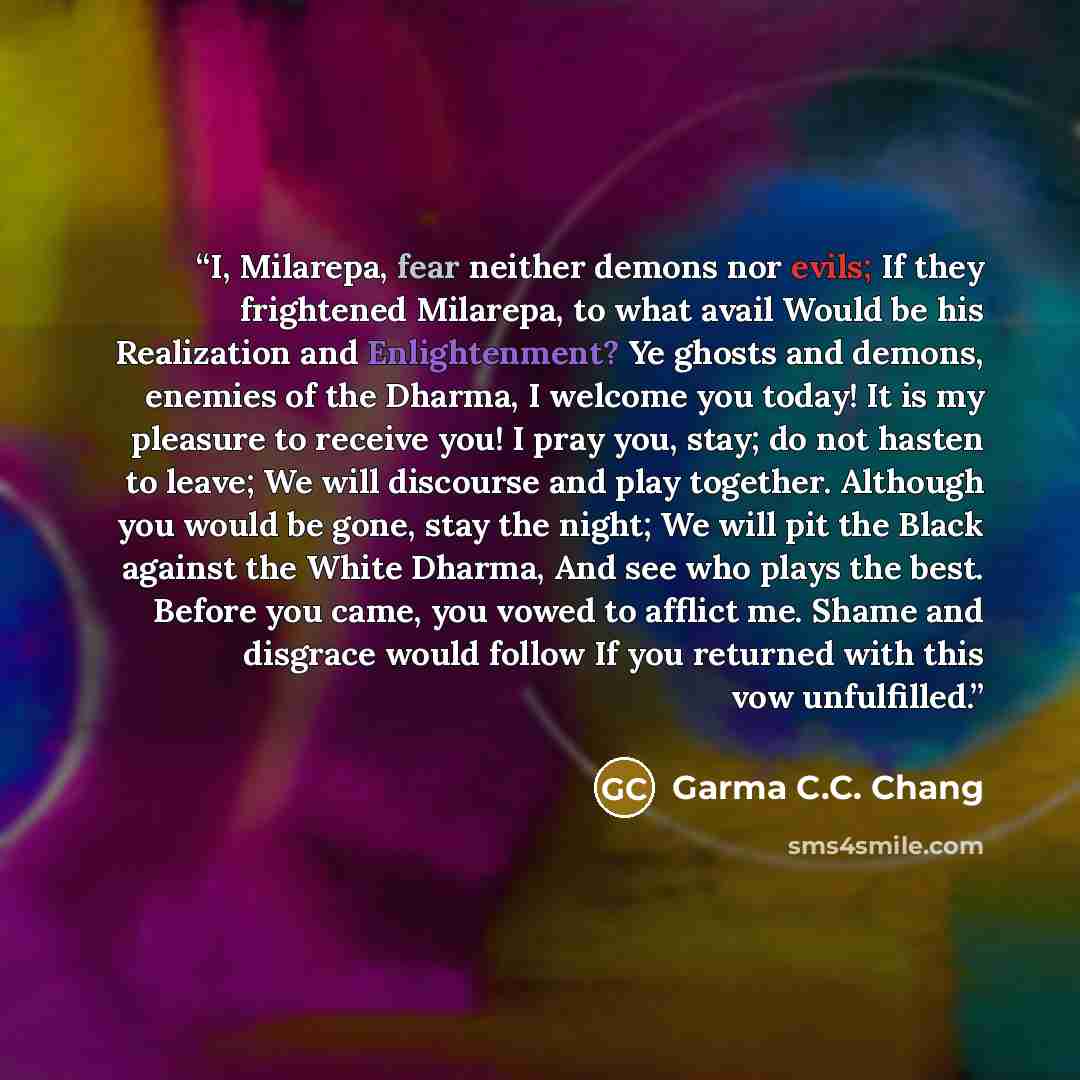 “I, Milarepa, fear neither demons nor evils; If they frightened Milarepa, to what avail Would be his Realization and Enlightenment? Ye ghosts and demons, enemies of the Dharma, I welcome you today! It is my pleasure to receive you! I pray you, stay; do not hasten to leave; We will discourse and…” quote by Garma C.C. Chang