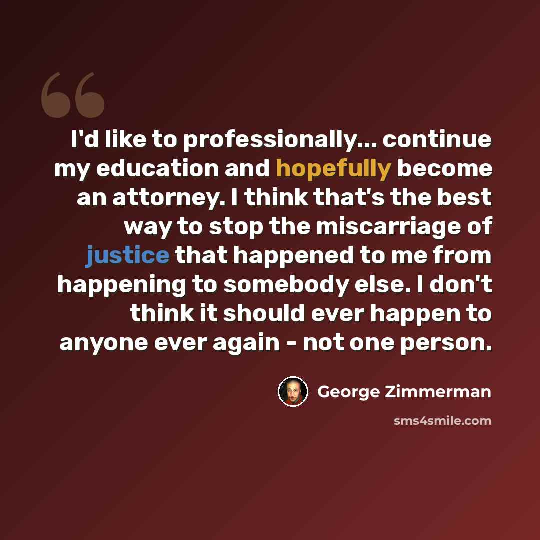 “I'd like to professionally... continue my education and hopefully become an attorney. I think that's the best way to stop the miscarriage of justice that happened to me from happening to somebody else. I don't think it should ever happen to anyone ever again - not one person.” quote by George Zimmerman
