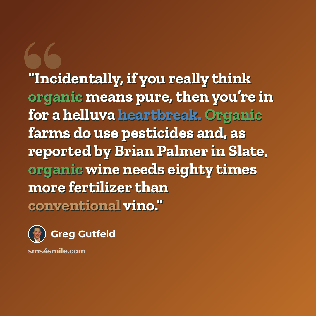 “Incidentally, if you really think organic means pure, then you’re in for a helluva heartbreak. Organic farms do use pesticides and, as reported by Brian Palmer in Slate, organic wine needs eighty times more fertilizer than conventional vino.” quote by Greg Gutfeld