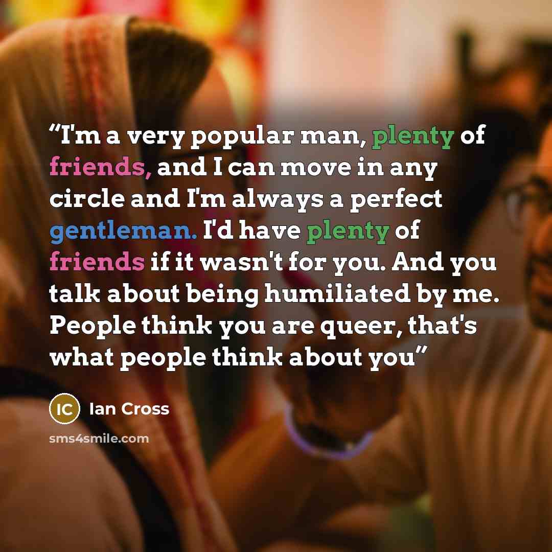 “I'm a very popular man, plenty of friends, and I can move in any circle and I'm always a perfect gentleman. I'd have plenty of friends if it wasn't for you. And you talk about being humiliated by me. People think you are queer, that's what people think about you” quote by Ian Cross