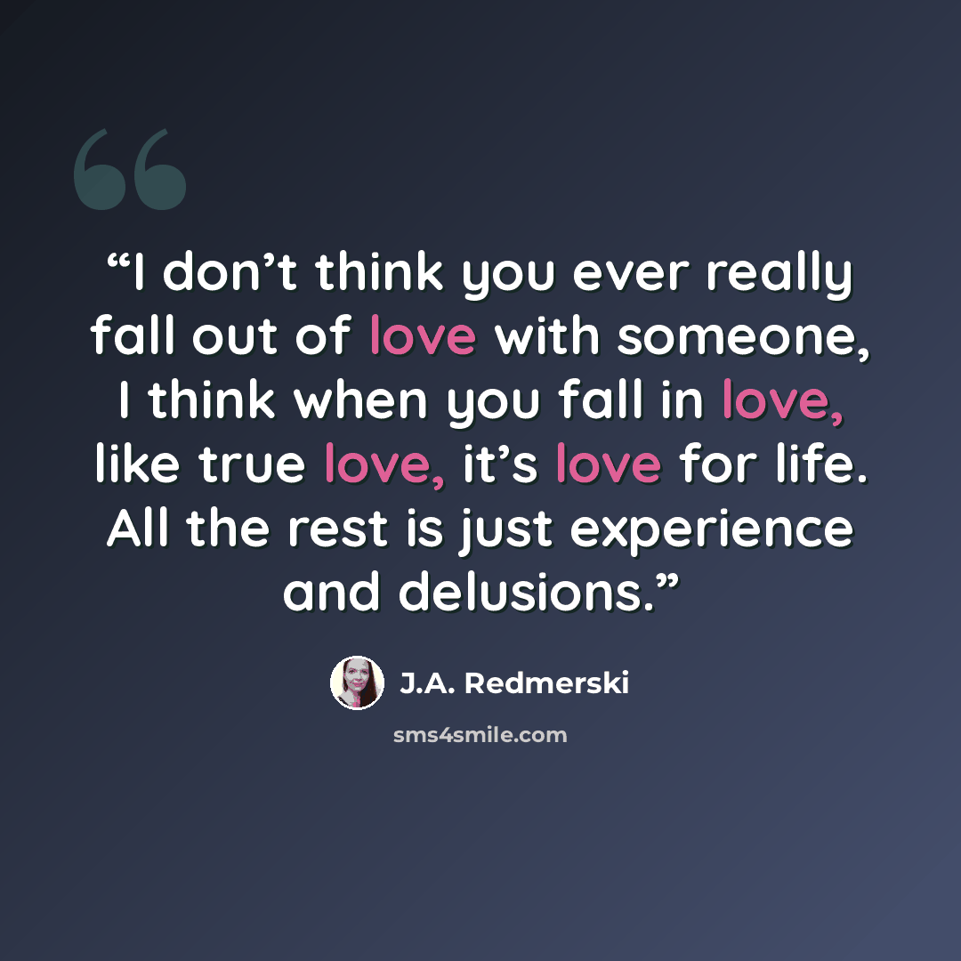 “I don’t think you ever really fall out of love with someone, I think when you fall in love, like true love, it’s love for life. All the rest is just experience and delusions.” quote by J.A. Redmerski