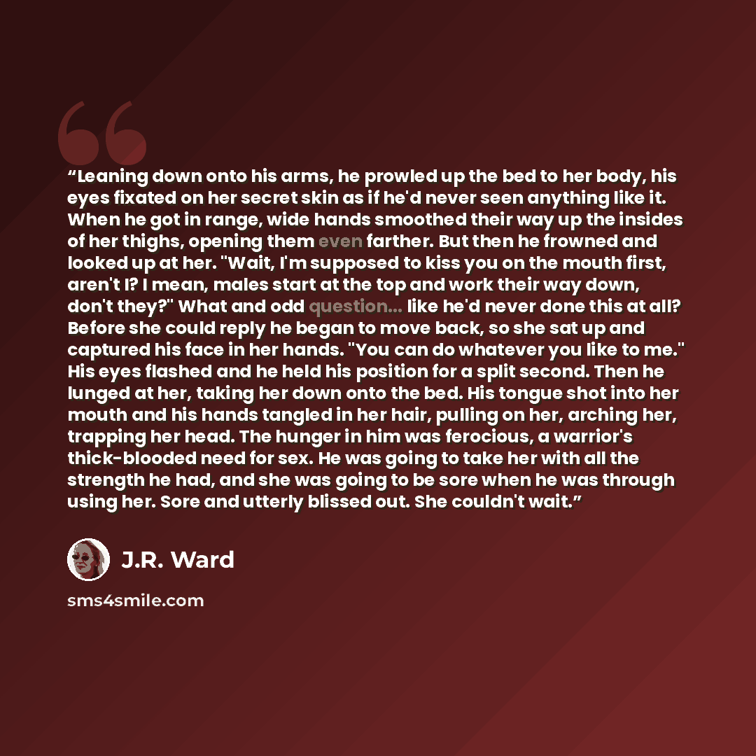“Leaning down onto his arms, he prowled up the bed to her body, his eyes fixated on her secret skin as if he'd never seen anything like it. When he got in range, wide hands smoothed their way up the insides of her thighs, opening them even farther. But then he frowned and looked up at her. "Wait…” quote by J.R. Ward