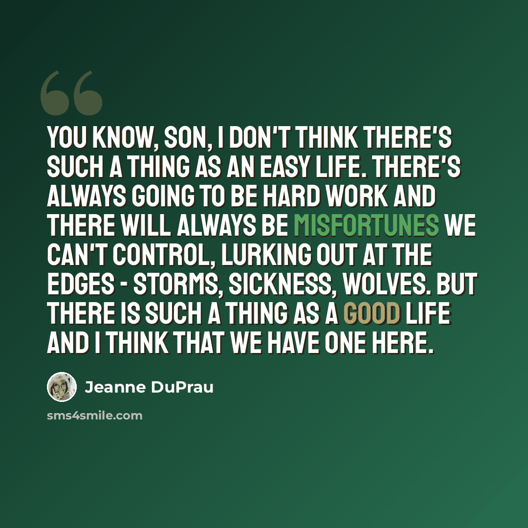 “You know, son, I don't think there's such a thing as an easy life. There's always going to be hard work and there will always be misfortunes we can't control, lurking out at the edges - storms, sickness, wolves. But there is such a thing as a good life and I think that we have one here.” quote by Jeanne DuPrau