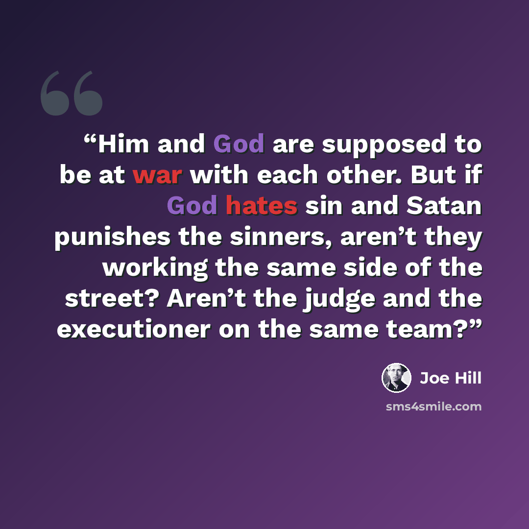 “Him and God are supposed to be at war with each other. But if God hates sin and Satan punishes the sinners, aren’t they working the same side of the street? Aren’t the judge and the executioner on the same team?” quote by Joe Hill