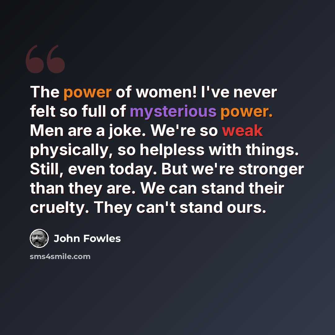 “The power of women! I've never felt so full of mysterious power. Men are a joke. We're so weak physically, so helpless with things. Still, even today. But we're stronger than they are. We can stand their cruelty. They can't stand ours.” quote by John Fowles
