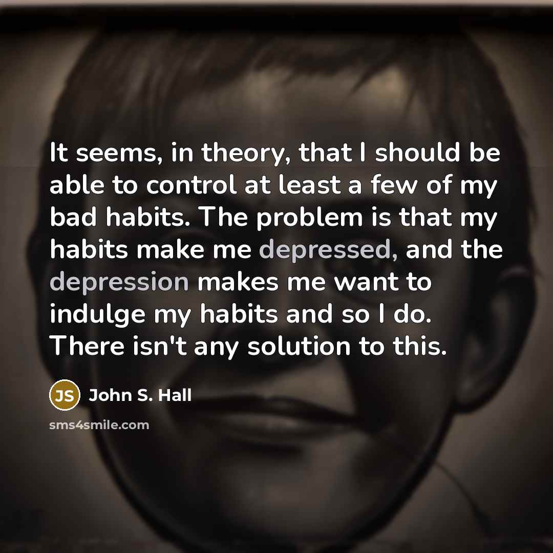 “It seems, in theory, that I should be able to control at least a few of my bad habits. The problem is that my habits make me depressed, and the depression makes me want to indulge my habits and so I do. There isn't any solution to this.” quote by John S. Hall