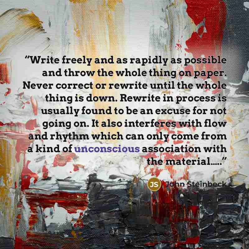 “Write freely and as rapidly as possible and throw the whole thing on paper. Never correct or rewrite until the whole thing is down. Rewrite in process is usually found to be an excuse for not going on. It also interferes with flow and rhythm which can only come from a kind of unconscious…” quote by John Steinbeck