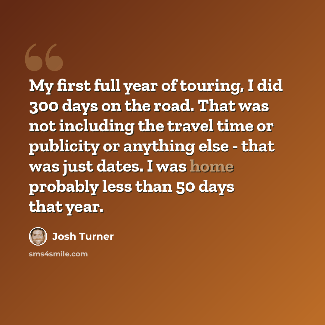 “My first full year of touring, I did 300 days on the road. That was not including the travel time or publicity or anything else - that was just dates. I was home probably less than 50 days that year.” quote by Josh Turner