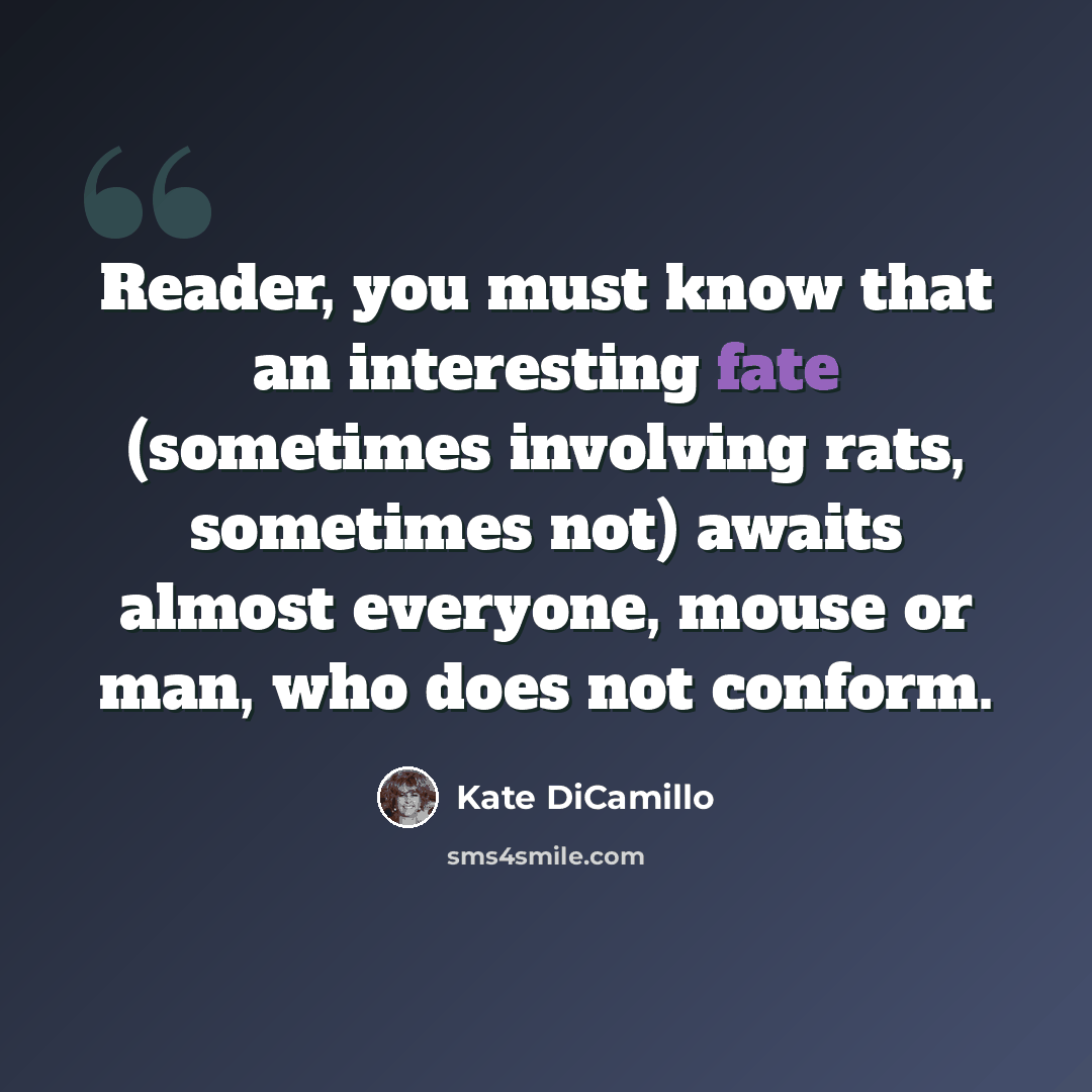 “Reader, you must know that an interesting fate (sometimes involving rats, sometimes not) awaits almost everyone, mouse or man, who does not conform.” quote by Kate DiCamillo