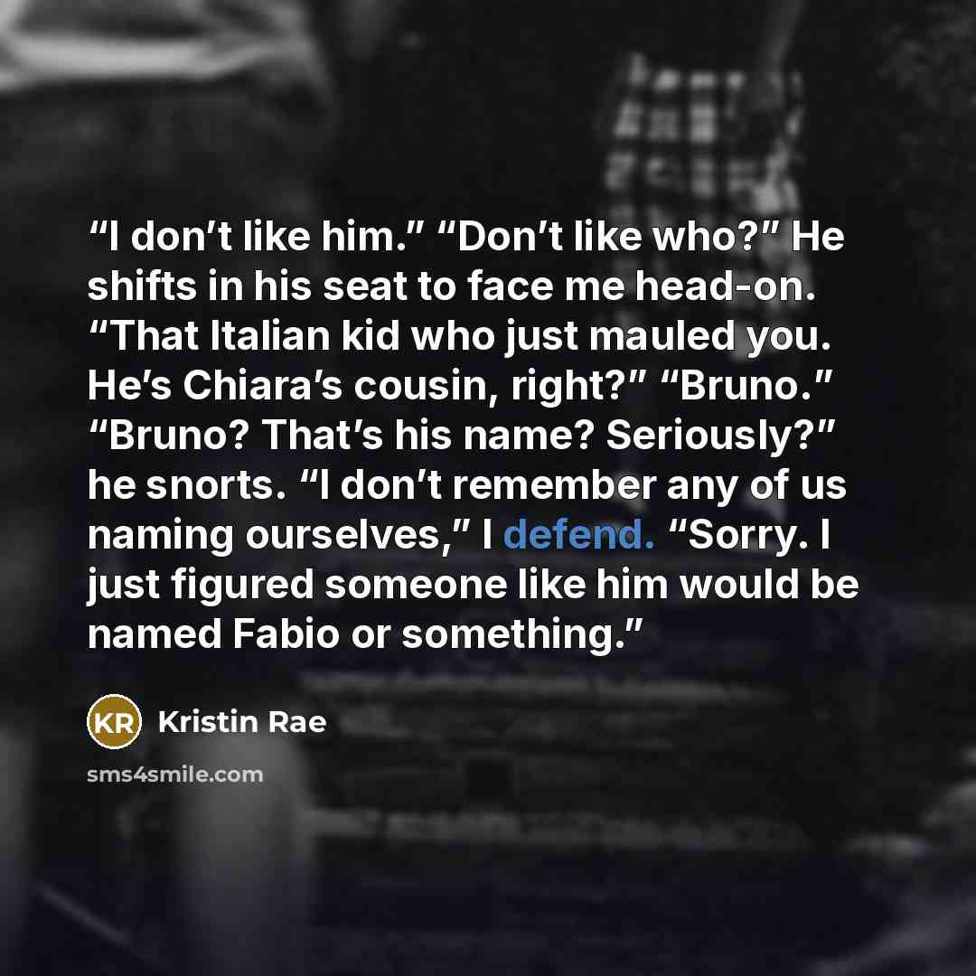 “I don’t like him.” “Don’t like who?” He shifts in his seat to face me head-on. “That Italian kid who just mauled you. He’s Chiara’s cousin, right?” “Bruno.” “Bruno? That’s his name? Seriously?” he snorts. “I don’t remember any of us naming ourselves,” I defend. “Sorry. I just figured someone like…” quote by Kristin Rae