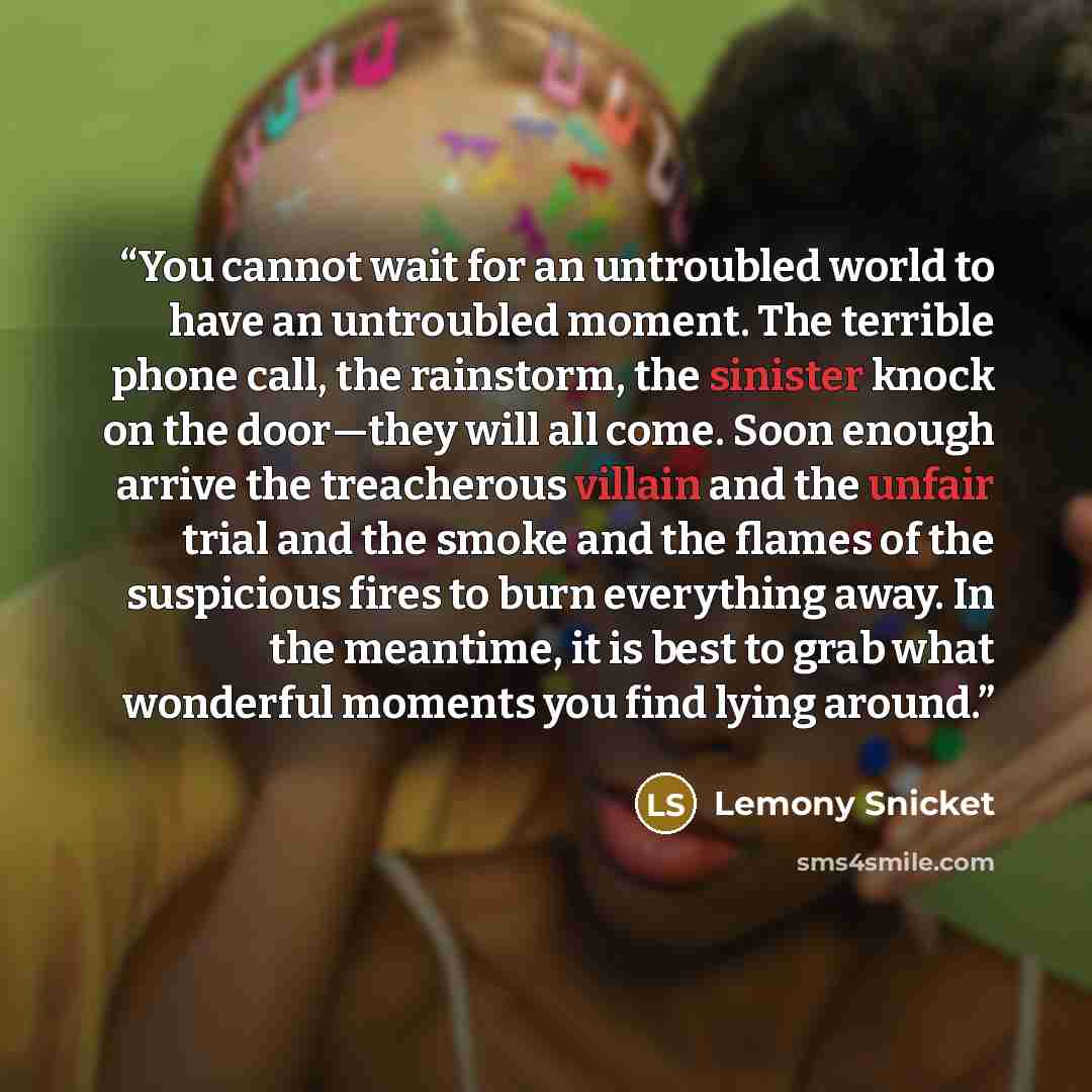 “You cannot wait for an untroubled world to have an untroubled moment. The terrible phone call, the rainstorm, the sinister knock on the door—they will all come. Soon enough arrive the treacherous villain and the unfair trial and the smoke and the flames of the suspicious fires to burn everything…” quote by Lemony Snicket