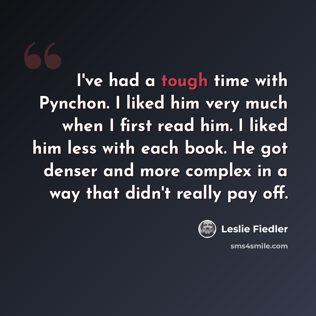 “I've had a tough time with Pynchon. I liked him very much when I first read him. I liked him less with each book. He got denser and more complex in a way that didn't really pay off.” quote by Leslie Fiedler