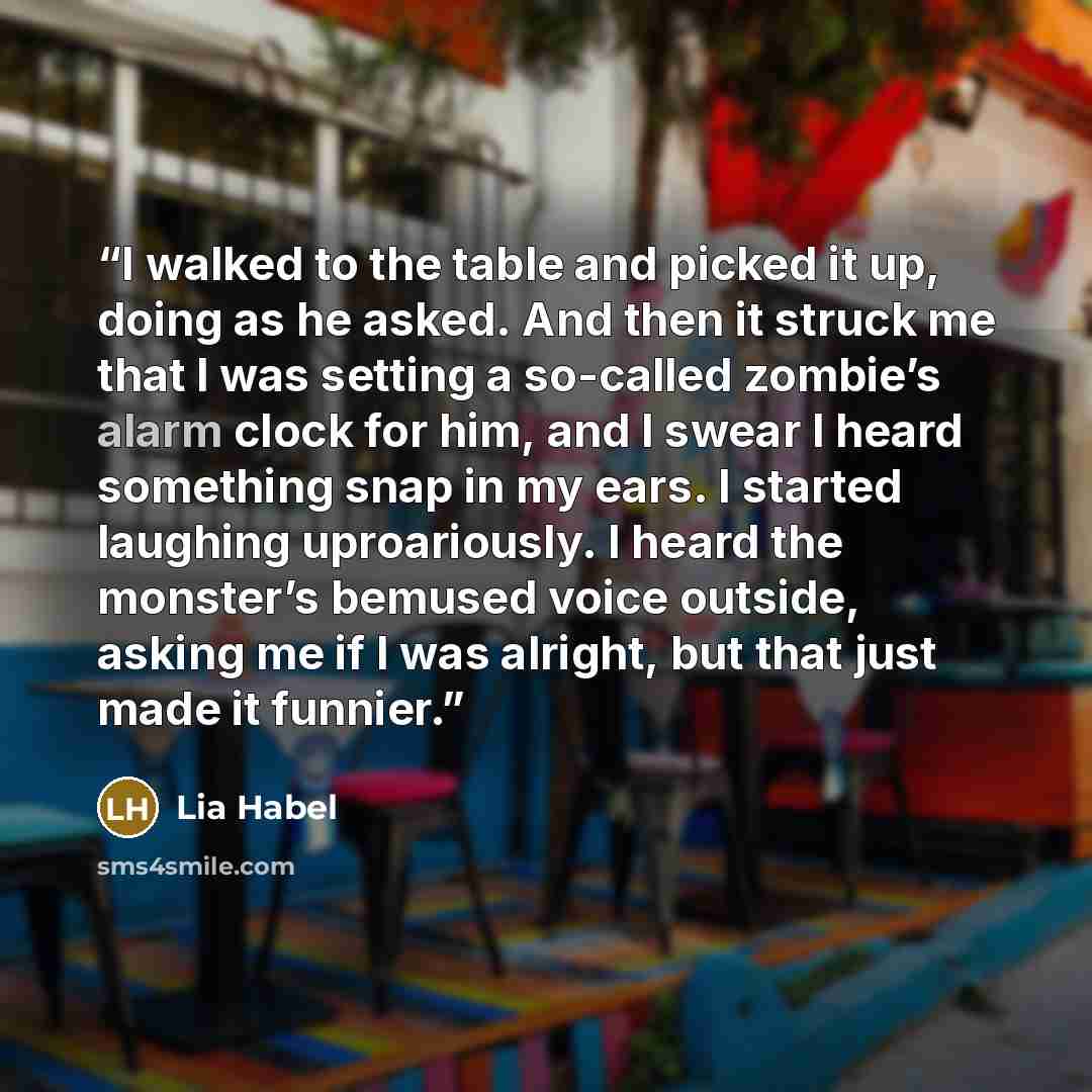 “I walked to the table and picked it up, doing as he asked. And then it struck me that I was setting a so-called zombie’s alarm clock for him, and I swear I heard something snap in my ears. I started laughing uproariously. I heard the monster’s bemused voice outside, asking me if I was alright, but…” quote by Lia Habel