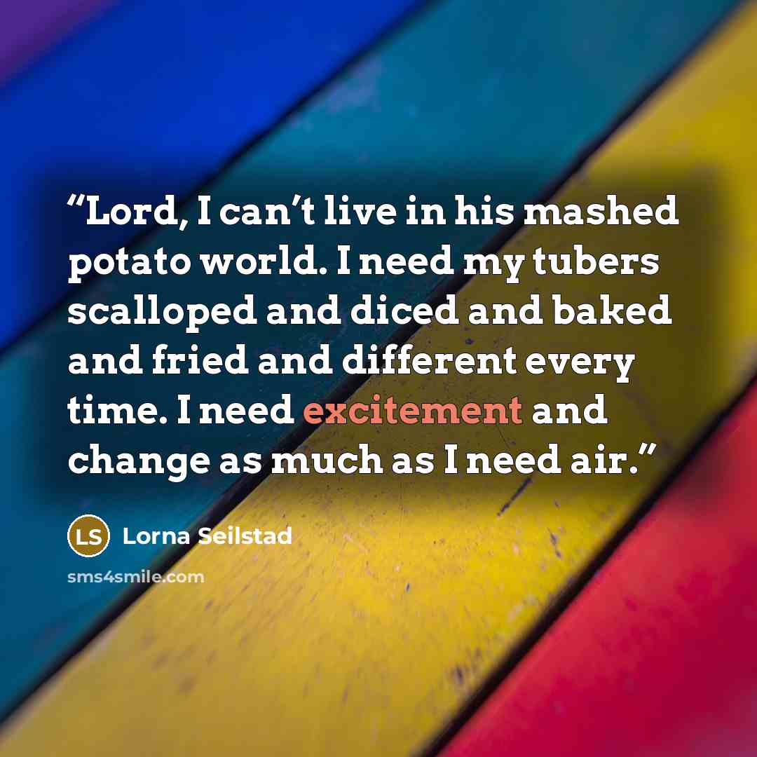 “Lord, I can’t live in his mashed potato world. I need my tubers scalloped and diced and baked and fried and different every time. I need excitement and change as much as I need air.” quote by Lorna Seilstad