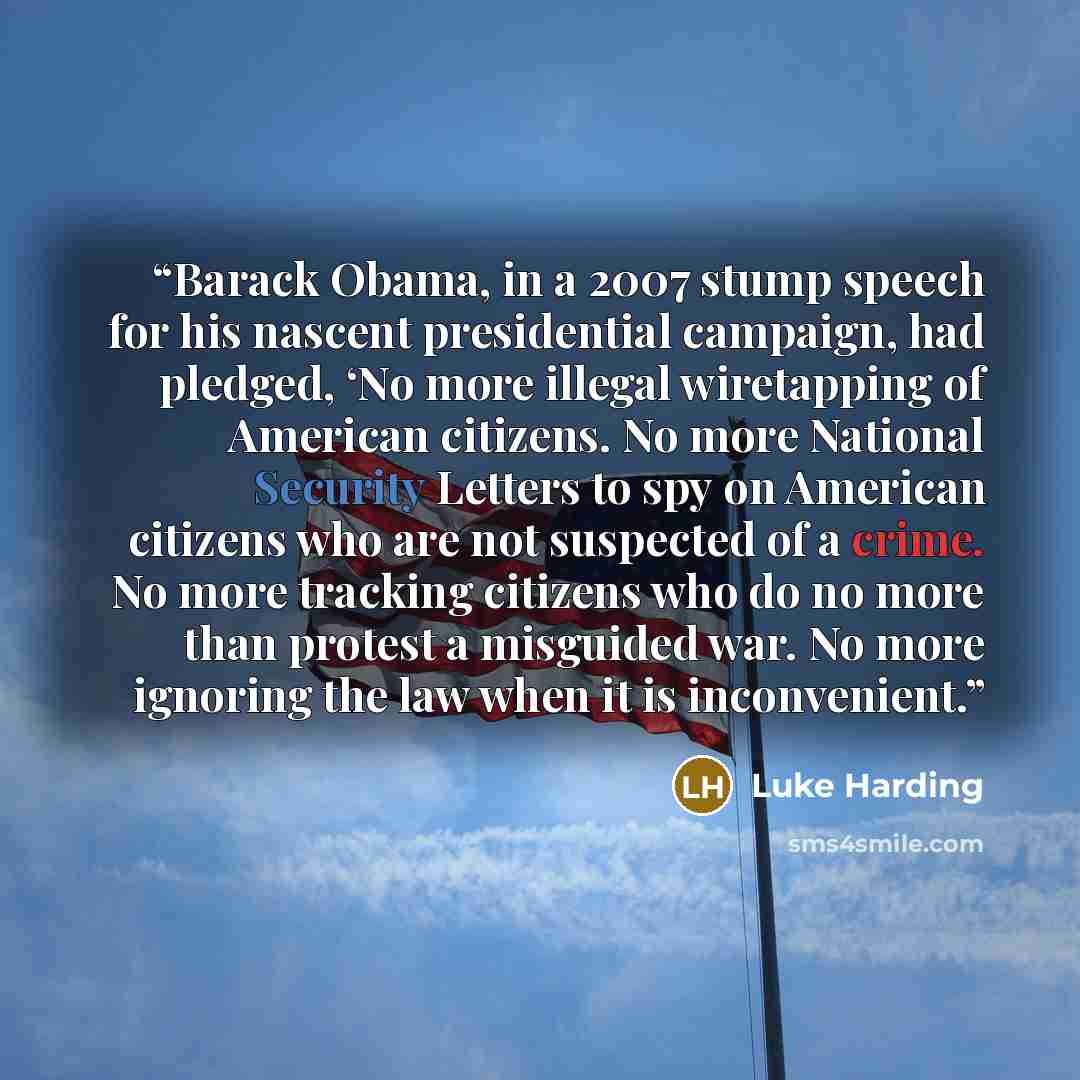 “Barack Obama, in a 2007 stump speech for his nascent presidential campaign, had pledged, ‘No more illegal wiretapping of American citizens. No more National Security Letters to spy on American citizens who are not suspected of a crime. No more tracking citizens who do no more than protest a…” quote by Luke Harding