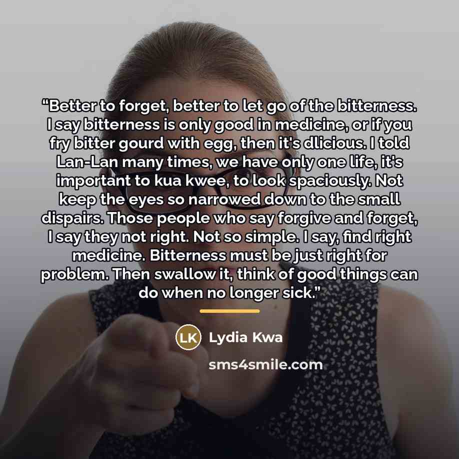 “Better to forget, better to let go of the bitterness. I say bitterness is only good in medicine, or if you fry bitter gourd with egg, then it's dlicious. I told Lan-Lan many times, we have only one life, it's important to kua kwee, to look spaciously. Not keep the eyes so narrowed down to the…” quote by Lydia Kwa