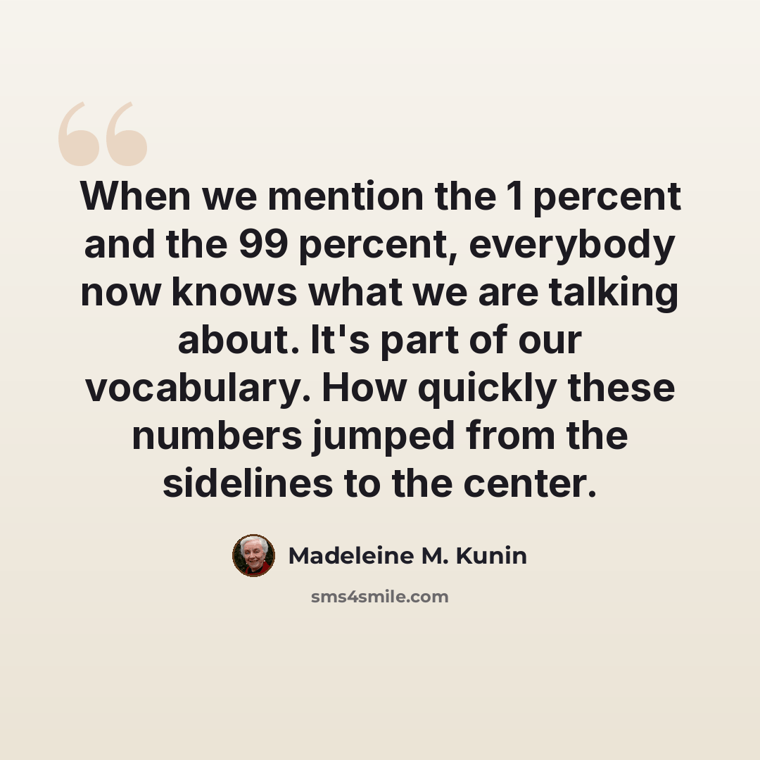 “When we mention the 1 percent and the 99 percent, everybody now knows what we are talking about. It's part of our vocabulary. How quickly these numbers jumped from the sidelines to the center.” quote by Madeleine M. Kunin