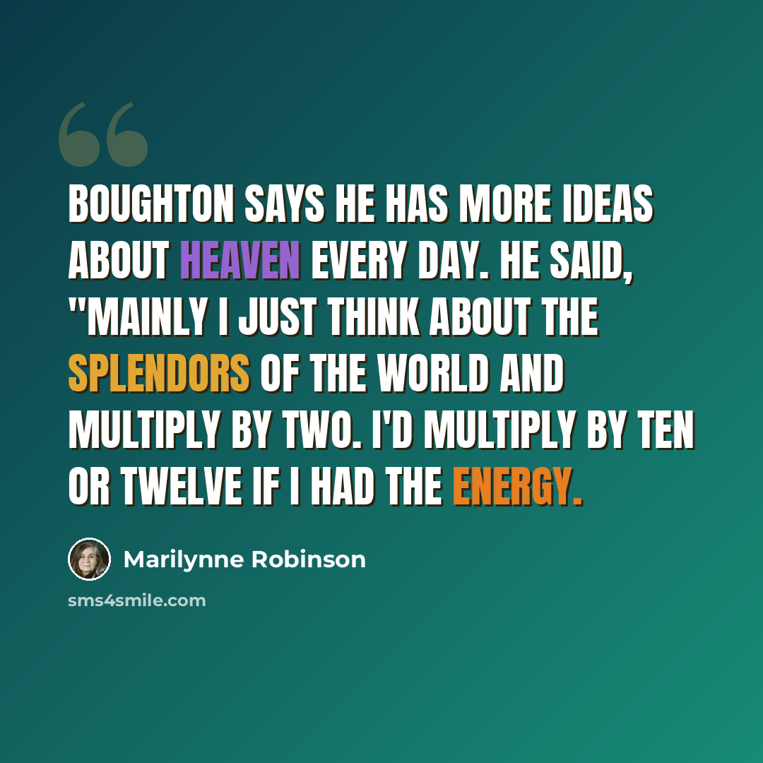“Boughton says he has more ideas about heaven every day. He said, "Mainly I just think about the splendors of the world and multiply by two. I'd multiply by ten or twelve if I had the energy.” quote by Marilynne Robinson