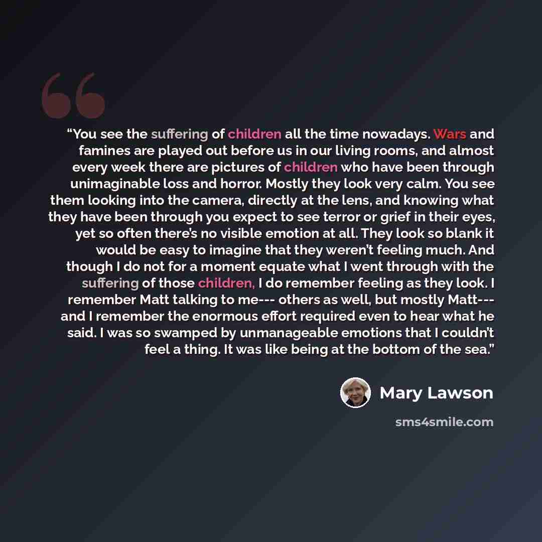 “You see the suffering of children all the time nowadays. Wars and famines are played out before us in our living rooms, and almost every week there are pictures of children who have been through unimaginable loss and horror. Mostly they look very calm. You see them looking into the camera…” quote by Mary Lawson