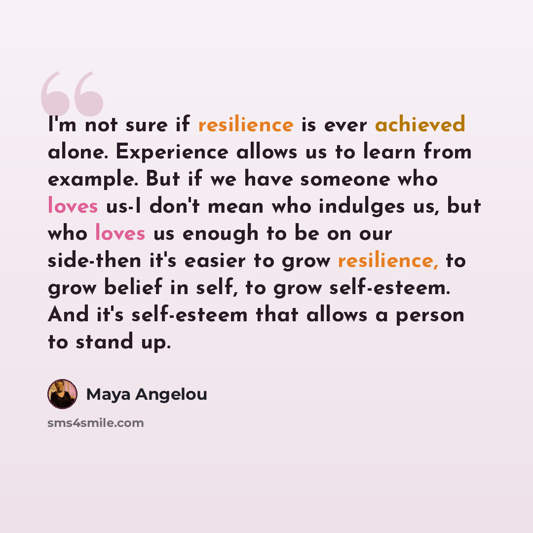“I'm not sure if resilience is ever achieved alone. Experience allows us to learn from example. But if we have someone who loves us-I don't mean who indulges us, but who loves us enough to be on our side-then it's easier to grow resilience, to grow belief in self, to grow self-esteem. And it's…” quote by Maya Angelou