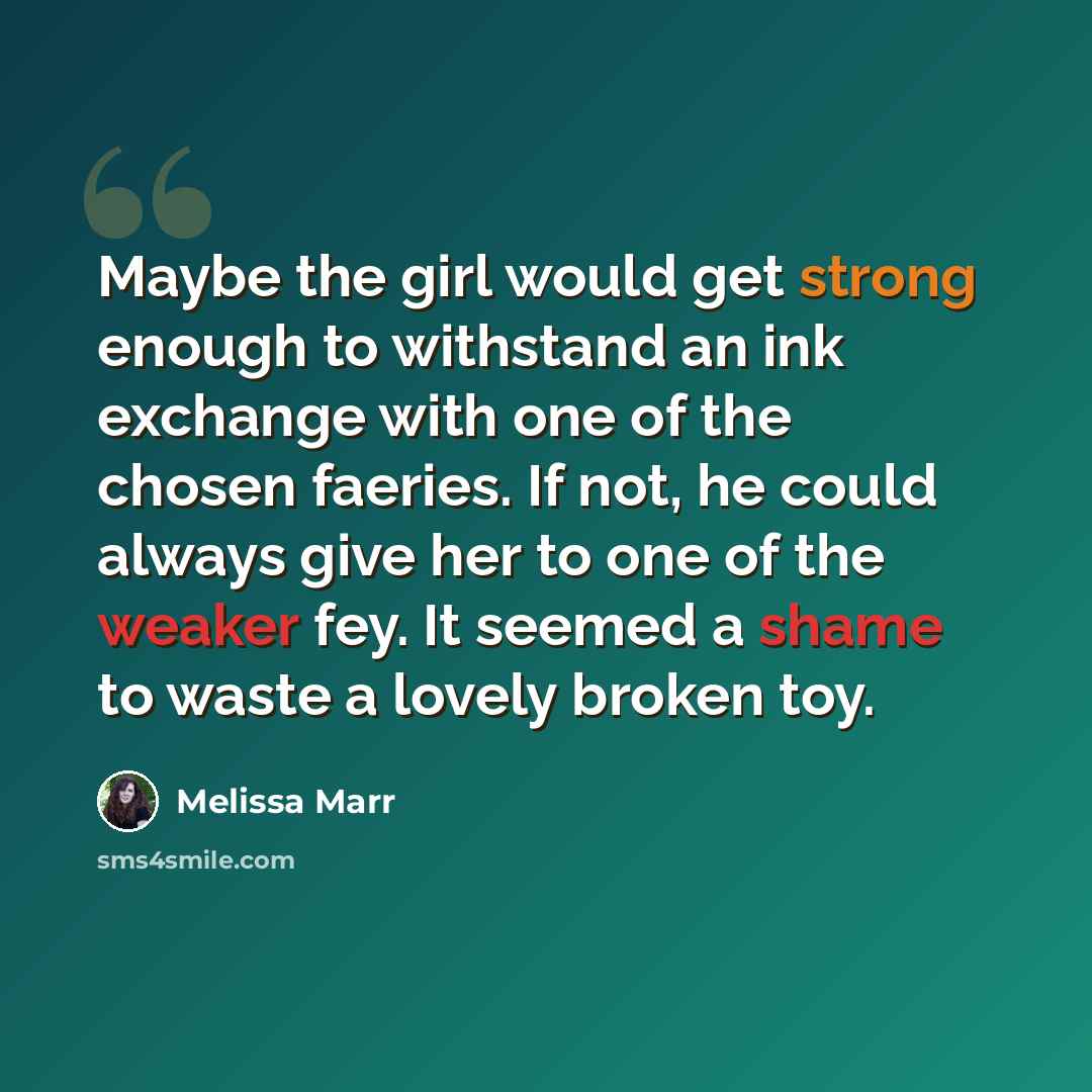 “Maybe the girl would get strong enough to withstand an ink exchange with one of the chosen faeries. If not, he could always give her to one of the weaker fey. It seemed a shame to waste a lovely broken toy.” quote by Melissa Marr