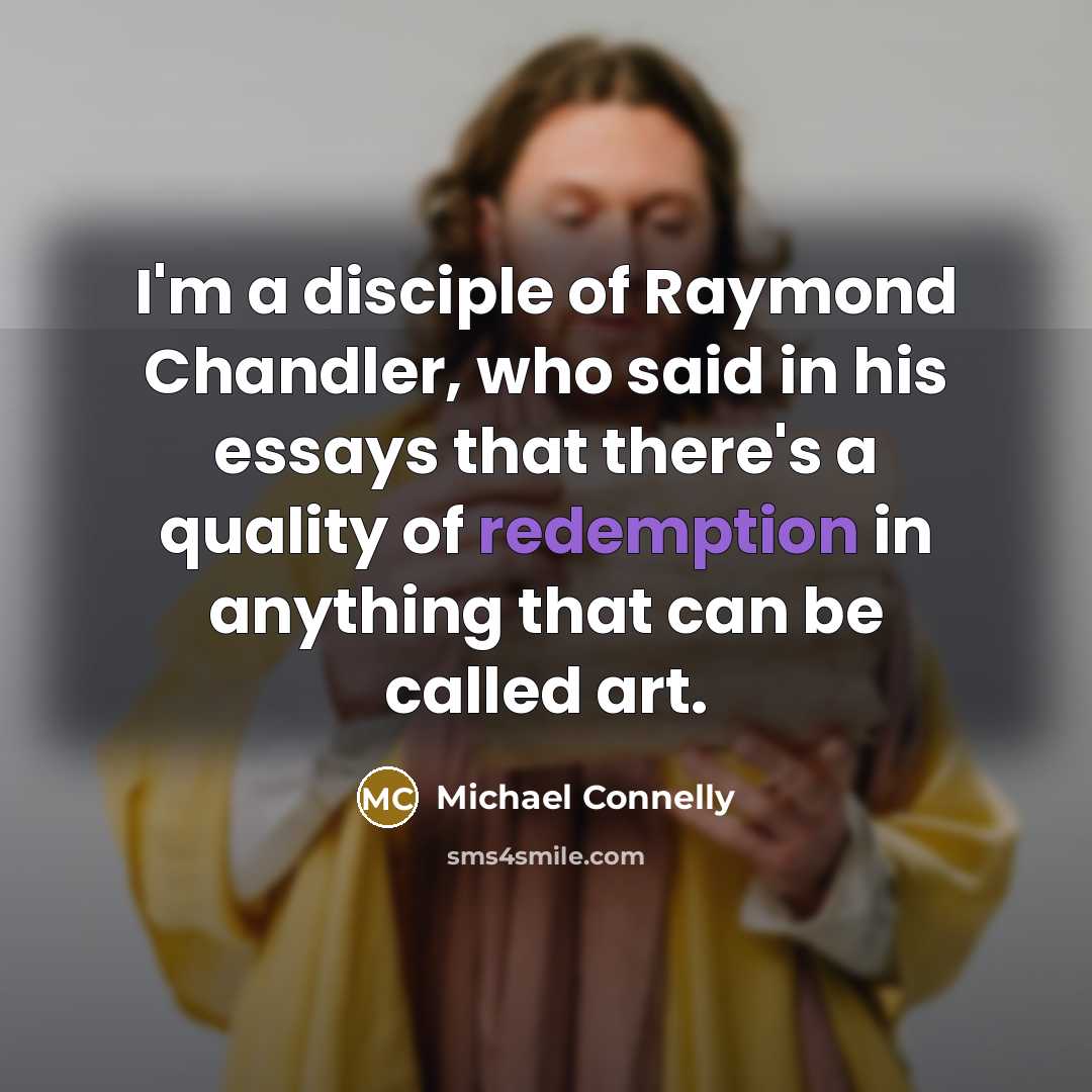 “I'm a disciple of Raymond Chandler, who said in his essays that there's a quality of redemption in anything that can be called art.” quote by Michael Connelly
