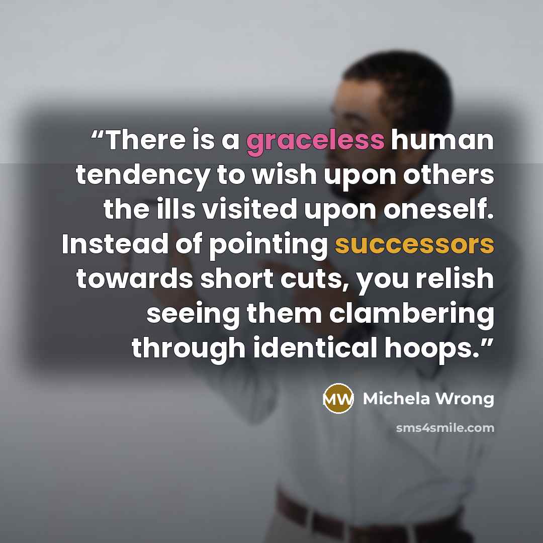 “There is a graceless human tendency to wish upon others the ills visited upon oneself. Instead of pointing successors towards short cuts, you relish seeing them clambering through identical hoops.” quote by Michela Wrong