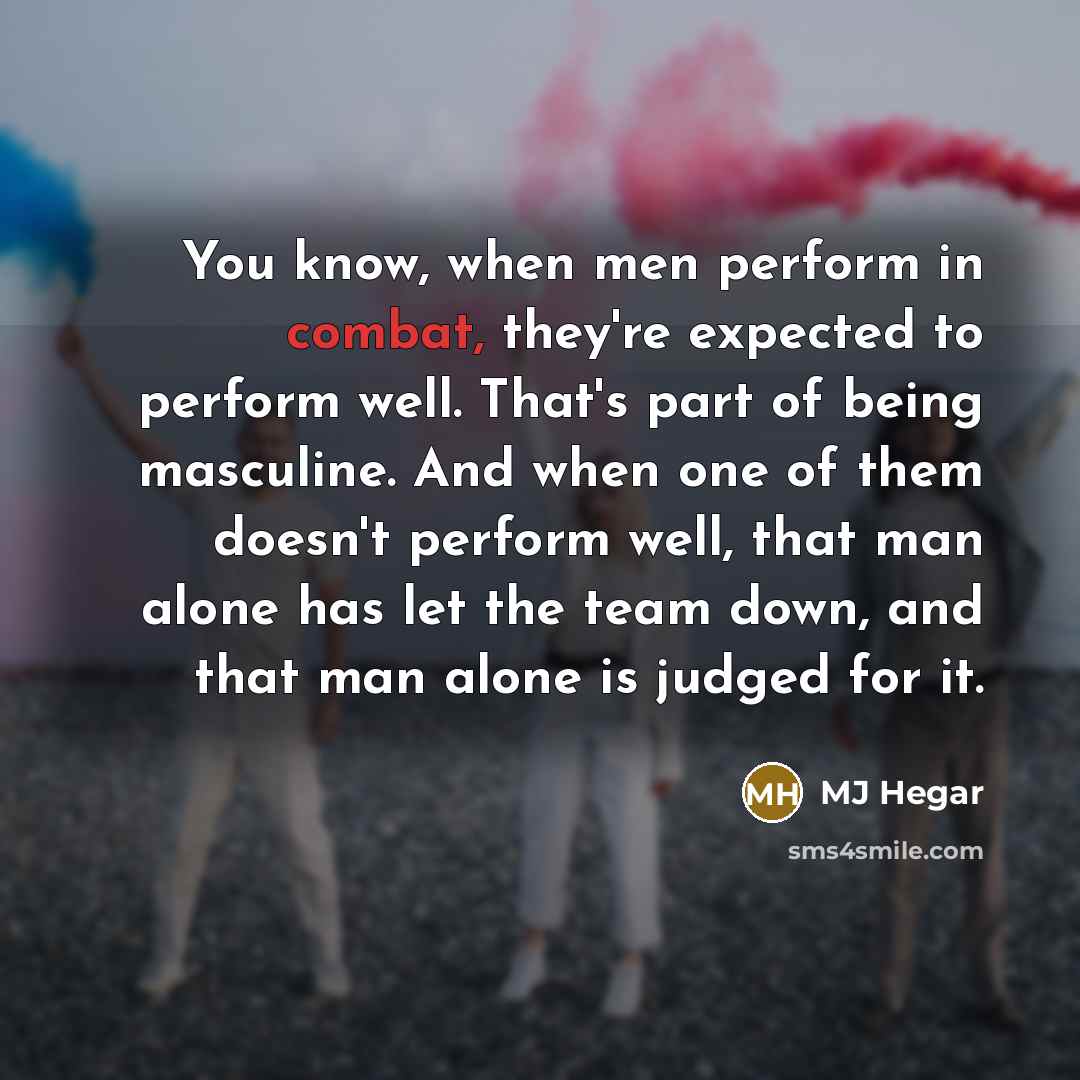 “You know, when men perform in combat, they're expected to perform well. That's part of being masculine. And when one of them doesn't perform well, that man alone has let the team down, and that man alone is judged for it.” quote by MJ Hegar